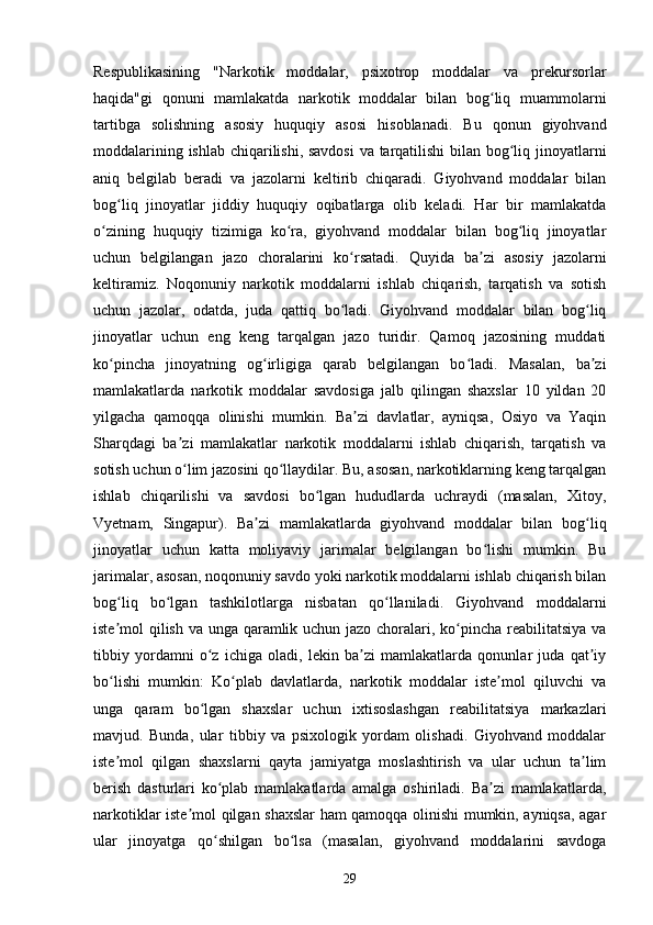 Respublikasining   "Narkotik   moddalar,   psixotrop   moddalar   va   prekursorlar
haqida"gi   qonuni   mamlakatda   narkotik   moddalar   bilan   bog liq   muammolarniʻ
tartibga   solishning   asosiy   huquqiy   asosi   hisoblanadi.   Bu   qonun   giyohvand
moddalarining ishlab chiqarilishi, savdosi  va tarqatilishi  bilan bog liq jinoyatlarni	
ʻ
aniq   belgilab   beradi   va   jazolarni   keltirib   chiqaradi.   Giyohvand   moddalar   bilan
bog liq   jinoyatlar   jiddiy   huquqiy   oqibatlarga   olib   keladi.   Har   bir   mamlakatda	
ʻ
o zining   huquqiy   tizimiga   ko ra,   giyohvand   moddalar   bilan   bog liq   jinoyatlar	
ʻ ʻ ʻ
uchun   belgilangan   jazo   choralarini   ko rsatadi.   Quyida   ba zi   asosiy   jazolarni	
ʻ ʼ
keltiramiz.   Noqonuniy   narkotik   moddalarni   ishlab   chiqarish,   tarqatish   va   sotish
uchun   jazolar,   odatda,   juda   qattiq   bo ladi.   Giyohvand   moddalar   bilan   bog liq
ʻ ʻ
jinoyatlar   uchun   eng   keng   tarqalgan   jazo   turidir.   Qamoq   jazosining   muddati
ko pincha   jinoyatning   og irligiga   qarab   belgilangan   bo ladi.   Masalan,   ba zi	
ʻ ʻ ʻ ʼ
mamlakatlarda   narkotik   moddalar   savdosiga   jalb   qilingan   shaxslar   10   yildan   20
yilgacha   qamoqqa   olinishi   mumkin.   Ba zi   davlatlar,   ayniqsa,   Osiyo   va   Yaqin	
ʼ
Sharqdagi   ba zi   mamlakatlar   narkotik   moddalarni   ishlab   chiqarish,   tarqatish   va	
ʼ
sotish uchun o lim jazosini qo llaydilar. Bu, asosan, narkotiklarning keng tarqalgan
ʻ ʻ
ishlab   chiqarilishi   va   savdosi   bo lgan   hududlarda   uchraydi   (masalan,   Xitoy,	
ʻ
Vyetnam,   Singapur).   Ba zi   mamlakatlarda   giyohvand   moddalar   bilan   bog liq	
ʼ ʻ
jinoyatlar   uchun   katta   moliyaviy   jarimalar   belgilangan   bo lishi   mumkin.   Bu	
ʻ
jarimalar, asosan, noqonuniy savdo yoki narkotik moddalarni ishlab chiqarish bilan
bog liq   bo lgan   tashkilotlarga   nisbatan   qo llaniladi.   Giyohvand   moddalarni	
ʻ ʻ ʻ
iste mol qilish va unga qaramlik uchun jazo choralari, ko pincha reabilitatsiya va
ʼ ʻ
tibbiy   yordamni   o z   ichiga   oladi,   lekin   ba zi   mamlakatlarda   qonunlar   juda   qat iy	
ʻ ʼ ʼ
bo lishi   mumkin:   Ko plab   davlatlarda,   narkotik   moddalar   iste mol   qiluvchi   va	
ʻ ʻ ʼ
unga   qaram   bo lgan   shaxslar   uchun   ixtisoslashgan   reabilitatsiya   markazlari	
ʻ
mavjud.   Bunda,   ular   tibbiy   va   psixologik   yordam   olishadi.   Giyohvand   moddalar
iste mol   qilgan   shaxslarni   qayta   jamiyatga   moslashtirish   va   ular   uchun   ta lim	
ʼ ʼ
berish   dasturlari   ko plab   mamlakatlarda   amalga   oshiriladi.   Ba zi   mamlakatlarda,	
ʻ ʼ
narkotiklar iste mol qilgan shaxslar ham qamoqqa olinishi mumkin, ayniqsa, agar	
ʼ
ular   jinoyatga   qo shilgan   bo lsa   (masalan,   giyohvand   moddalarini   savdoga	
ʻ ʻ
29 