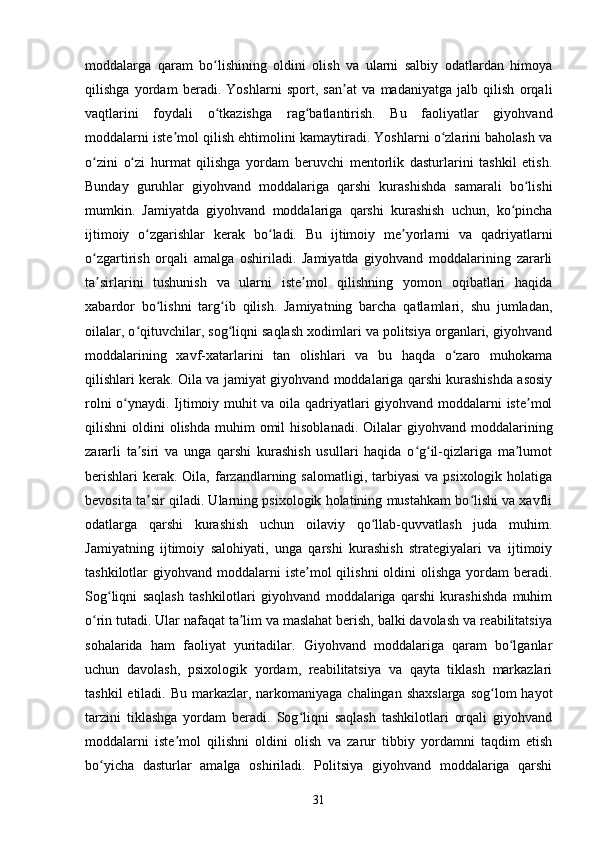 moddalarga   qaram   bo lishining   oldini   olish   va   ularni   salbiy   odatlardan   himoyaʻ
qilishga   yordam   beradi.   Yoshlarni   sport,   san at   va   madaniyatga   jalb   qilish   orqali	
ʼ
vaqtlarini   foydali   o tkazishga   rag batlantirish.   Bu   faoliyatlar   giyohvand	
ʻ ʻ
moddalarni iste mol qilish ehtimolini kamaytiradi. Yoshlarni o zlarini baholash va	
ʼ ʻ
o zini   o zi   hurmat   qilishga   yordam   beruvchi   mentorlik   dasturlarini   tashkil   etish.	
ʻ ʻ
Bunday   guruhlar   giyohvand   moddalariga   qarshi   kurashishda   samarali   bo lishi	
ʻ
mumkin.   Jamiyatda   giyohvand   moddalariga   qarshi   kurashish   uchun,   ko pincha	
ʻ
ijtimoiy   o zgarishlar   kerak   bo ladi.   Bu   ijtimoiy   me yorlarni   va   qadriyatlarni	
ʻ ʻ ʼ
o zgartirish   orqali   amalga   oshiriladi.   Jamiyatda   giyohvand   moddalarining   zararli	
ʻ
ta sirlarini   tushunish   va   ularni   iste mol   qilishning   yomon   oqibatlari   haqida
ʼ ʼ
xabardor   bo lishni   targ ib   qilish.   Jamiyatning   barcha   qatlamlari,   shu   jumladan,	
ʻ ʻ
oilalar, o qituvchilar, sog liqni saqlash xodimlari va politsiya organlari, giyohvand	
ʻ ʻ
moddalarining   xavf-xatarlarini   tan   olishlari   va   bu   haqda   o zaro   muhokama	
ʻ
qilishlari kerak. Oila va jamiyat giyohvand moddalariga qarshi kurashishda asosiy
rolni o ynaydi. Ijtimoiy muhit va oila qadriyatlari giyohvand moddalarni iste mol	
ʻ ʼ
qilishni  oldini   olishda  muhim   omil  hisoblanadi.  Oilalar   giyohvand  moddalarining
zararli   ta siri   va   unga   qarshi   kurashish   usullari   haqida   o g il-qizlariga   ma lumot	
ʼ ʻ ʻ ʼ
berishlari  kerak. Oila,  farzandlarning  salomatligi,  tarbiyasi  va  psixologik  holatiga
bevosita ta sir qiladi. Ularning psixologik holatining mustahkam bo lishi va xavfli
ʼ ʻ
odatlarga   qarshi   kurashish   uchun   oilaviy   qo llab-quvvatlash   juda   muhim.	
ʻ
Jamiyatning   ijtimoiy   salohiyati,   unga   qarshi   kurashish   strategiyalari   va   ijtimoiy
tashkilotlar  giyohvand  moddalarni  iste mol  qilishni  oldini  olishga  yordam   beradi.	
ʼ
Sog liqni   saqlash   tashkilotlari   giyohvand   moddalariga   qarshi   kurashishda   muhim	
ʻ
o rin tutadi. Ular nafaqat ta lim va maslahat berish, balki davolash va reabilitatsiya	
ʻ ʼ
sohalarida   ham   faoliyat   yuritadilar.   Giyohvand   moddalariga   qaram   bo lganlar	
ʻ
uchun   davolash,   psixologik   yordam,   reabilitatsiya   va   qayta   tiklash   markazlari
tashkil  etiladi. Bu  markazlar, narkomaniyaga chalingan  shaxslarga  sog lom  hayot	
ʻ
tarzini   tiklashga   yordam   beradi.   Sog liqni   saqlash   tashkilotlari   orqali   giyohvand	
ʻ
moddalarni   iste mol   qilishni   oldini   olish   va   zarur   tibbiy   yordamni   taqdim   etish	
ʼ
bo yicha   dasturlar   amalga   oshiriladi.   Politsiya   giyohvand   moddalariga   qarshi	
ʻ
31 