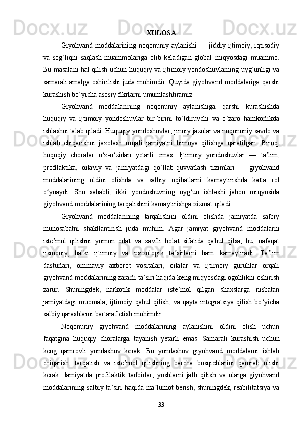 XULOSA
Giyohvand moddalarining noqonuniy aylanishi  — jiddiy ijtimoiy, iqtisodiy
va   sog liqni   saqlash   muammolariga   olib   keladigan   global   miqyosdagi   muammo.ʻ
Bu masalani hal qilish uchun huquqiy va ijtimoiy yondoshuvlarning uyg unligi va	
ʻ
samarali amalga oshirilishi juda muhimdir. Quyida giyohvand moddalariga qarshi
kurashish bo yicha asosiy fikrlarni umumlashtiramiz:	
ʻ
Giyohvand   moddalarining   noqonuniy   aylanishiga   qarshi   kurashishda
huquqiy   va   ijtimoiy   yondoshuvlar   bir-birini   to ldiruvchi   va   o zaro   hamkorlikda	
ʻ ʻ
ishlashni talab qiladi. Huquqiy yondoshuvlar, jinoiy jazolar va noqonuniy savdo va
ishlab   chiqarishni   jazolash   orqali   jamiyatni   himoya   qilishga   qaratilgan.   Biroq,
huquqiy   choralar   o z-o zidan   yetarli   emas.   Ijtimoiy   yondoshuvlar   —   ta lim,	
ʻ ʻ ʼ
profilaktika,   oilaviy   va   jamiyatdagi   qo llab-quvvatlash   tizimlari   —   giyohvand	
ʻ
moddalarining   oldini   olishda   va   salbiy   oqibatlarni   kamaytirishda   katta   rol
o ynaydi.   Shu   sababli,   ikki   yondoshuvning   uyg un   ishlashi   jahon   miqyosida	
ʻ ʻ
giyohvand moddalarining tarqalishini kamaytirishga xizmat qiladi.
Giyohvand   moddalarining   tarqalishini   oldini   olishda   jamiyatda   salbiy
munosabatni   shakllantirish   juda   muhim.   Agar   jamiyat   giyohvand   moddalarni
iste mol   qilishni   yomon   odat   va   xavfli   holat   sifatida   qabul   qilsa,   bu,   nafaqat	
ʼ
jismoniy,   balki   ijtimoiy   va   psixologik   ta sirlarni   ham   kamaytiradi.   Ta lim	
ʼ ʼ
dasturlari,   ommaviy   axborot   vositalari,   oilalar   va   ijtimoiy   guruhlar   orqali
giyohvand moddalarining zararli ta siri haqida keng miqyosdagi ogohlikni oshirish	
ʼ
zarur.   Shuningdek,   narkotik   moddalar   iste mol   qilgan   shaxslarga   nisbatan	
ʼ
jamiyatdagi   muomala,   ijtimoiy   qabul   qilish,   va   qayta   integratsiya   qilish   bo yicha	
ʻ
salbiy qarashlarni bartaraf etish muhimdir.
Noqonuniy   giyohvand   moddalarining   aylanishini   oldini   olish   uchun
faqatgina   huquqiy   choralarga   tayanish   yetarli   emas.   Samarali   kurashish   uchun
keng   qamrovli   yondashuv   kerak.   Bu   yondashuv   giyohvand   moddalarni   ishlab
chiqarish,   tarqatish   va   iste mol   qilishning   barcha   bosqichlarini   qamrab   olishi	
ʼ
kerak.   Jamiyatda   profilaktik   tadbirlar,   yoshlarni   jalb   qilish   va   ularga   giyohvand
moddalarining salbiy ta siri haqida ma lumot berish, shuningdek, reabilitatsiya va	
ʼ ʼ
33 