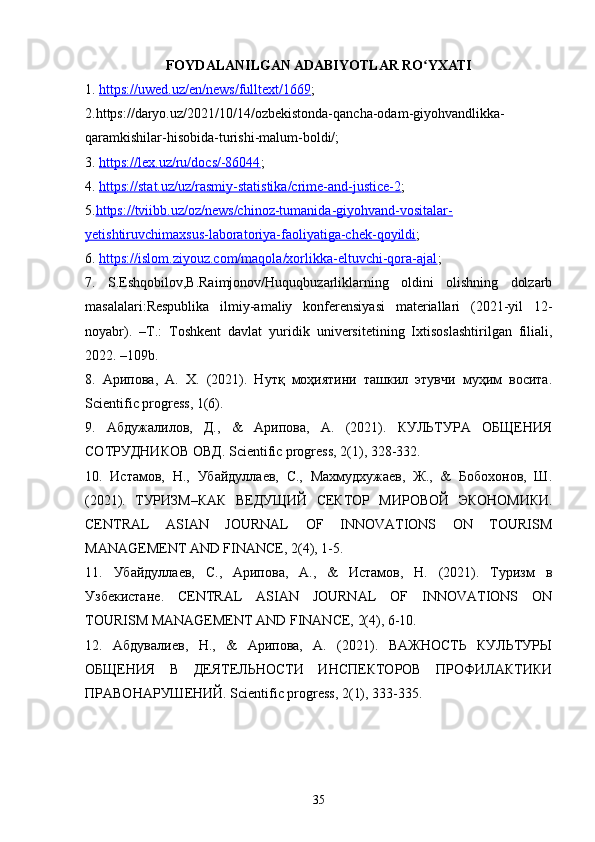FOYDALANILGAN ADABIYOTLAR RO YXATIʻ
1.  https://uwed.uz/en/news/fulltext/1669 ;  
2.https://daryo.uz/2021/10/14/ozbekistonda-qancha-odam-giyohvandlikka-
qaramkishilar-hisobida-turishi-malum-boldi/; 
3.  https://lex.uz/ru/docs/-86044 ; 
4.  https://stat.uz/uz/rasmiy-statistika/crime-and-justice-2 ; 
5. https://tviibb.uz/oz/news/chinoz-tumanida-giyohvand-vositalar-
yetishtiruvchimaxsus-laboratoriya-faoliyatiga-chek-qoyildi ; 
6.  https://islom.ziyouz.com/maqola/xorlikka-eltuvchi-qora-ajal ; 
7.   S.Eshqobilov,B.Raimjonov/Huquqbuzarliklarning   oldini   olishning   dolzarb
masalalari:Respublika   ilmiy-amaliy   konferensiyasi   materiallari   (2021-yil   12-
noyabr).   –Т.:   Toshkent   davlat   yuridik   universitetining   Ixtisoslashtirilgan   filiali,
2022. –109b. 
8.   Арипова,   А.   Х.   (2021).   Нутқ   моҳиятини   ташкил   этувчи   муҳим   восита.
Scientific progress, 1(6). 
9.   Абдужалилов,   Д.,   &   Арипова,   А.   (2021).   КУЛЬТУРА   ОБЩЕНИЯ
СОТРУДНИКОВ ОВД. Scientific progress, 2(1), 328-332. 
10.   Истамов,   Н.,   Убайдулаев,   С.,   Махмудхужаев,   Ж.,   &   Бобохонов,   Ш.
(2021).   ТУРИЗМ – КАК   ВЕДУЩИЙ   СЕКТОР   МИРОВОЙ   ЭКОНОМИКИ .
CENTRAL   ASIAN   JOURNAL   OF   INNOVATIONS   ON   TOURISM
MANAGEMENT AND FINANCE, 2(4), 1-5. 
11.   Убайдулаев,   С.,   Арипова,   А.,   &   Истамов,   Н.   (2021).   Туризм   в
Узбекистане .   CENTRAL   ASIAN   JOURNAL   OF   INNOVATIONS   ON
TOURISM MANAGEMENT AND FINANCE, 2(4), 6-10. 
12.   Абдувалиев,   Н.,   &   Арипова,   А.   (2021).   ВАЖНОСТЬ   КУЛЬТУРЫ
ОБЩЕНИЯ   В   ДЕЯТЕЛЬНОСТИ   ИНСПЕКТОРОВ   ПРОФИЛАКТИКИ
ПРАВОНАРУШЕНИЙ. Scientific progress, 2(1), 333-335. 
35 