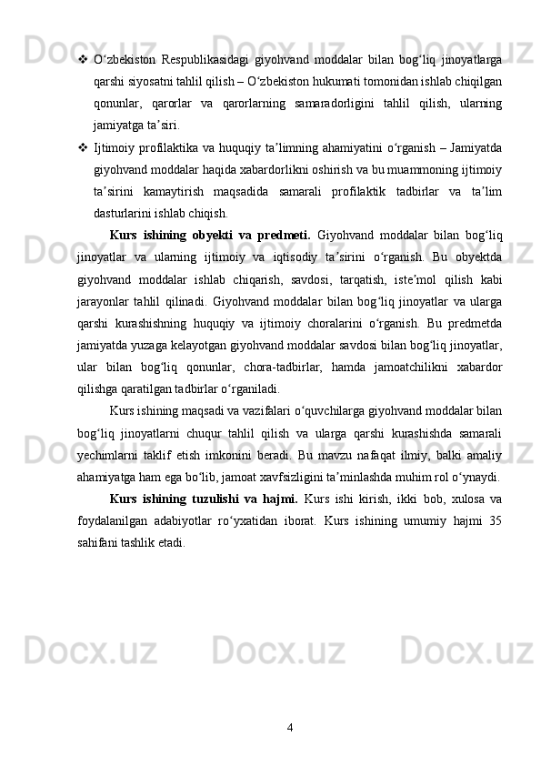  O zbekiston   Respublikasidagi   giyohvand   moddalar   bilan   bog liq   jinoyatlargaʻ ʻ
qarshi siyosatni tahlil qilish – O zbekiston hukumati tomonidan ishlab chiqilgan	
ʻ
qonunlar,   qarorlar   va   qarorlarning   samaradorligini   tahlil   qilish,   ularning
jamiyatga ta siri.	
ʼ
 Ijtimoiy profilaktika va huquqiy ta limning ahamiyatini  o rganish – Jamiyatda	
ʼ ʻ
giyohvand moddalar haqida xabardorlikni oshirish va bu muammoning ijtimoiy
ta sirini   kamaytirish   maqsadida   samarali   profilaktik   tadbirlar   va   ta lim	
ʼ ʼ
dasturlarini ishlab chiqish.
Kurs   ishining   obyekti   va   predmeti.   Giyohvand   moddalar   bilan   bog liq	
ʻ
jinoyatlar   va   ularning   ijtimoiy   va   iqtisodiy   ta sirini   o rganish.   Bu   obyektda	
ʼ ʻ
giyohvand   moddalar   ishlab   chiqarish,   savdosi,   tarqatish,   iste mol   qilish   kabi	
ʼ
jarayonlar   tahlil   qilinadi.   Giyohvand   moddalar   bilan   bog liq   jinoyatlar   va   ularga	
ʻ
qarshi   kurashishning   huquqiy   va   ijtimoiy   choralarini   o rganish.   Bu   predmetda
ʻ
jamiyatda yuzaga kelayotgan giyohvand moddalar savdosi bilan bog liq jinoyatlar,	
ʻ
ular   bilan   bog liq   qonunlar,   chora-tadbirlar,   hamda   jamoatchilikni   xabardor	
ʻ
qilishga qaratilgan tadbirlar o rganiladi.	
ʻ
Kurs ishining maqsadi va vazifalari o quvchilarga giyohvand moddalar bilan	
ʻ
bog liq   jinoyatlarni   chuqur   tahlil   qilish   va   ularga   qarshi   kurashishda   samarali	
ʻ
yechimlarni   taklif   etish   imkonini   beradi.   Bu   mavzu   nafaqat   ilmiy,   balki   amaliy
ahamiyatga ham ega bo lib, jamoat xavfsizligini ta minlashda muhim rol o ynaydi.	
ʻ ʼ ʻ
Kurs   ishining   tuzulishi   va   hajmi.   Kurs   ishi   kirish,   ikki   bob,   xulosa   va
foydalanilgan   adabiyotlar   ro yxatidan   iborat.   Kurs   ishining   umumiy   hajmi   35	
ʻ
sahifani tashlik etadi.
 
4 