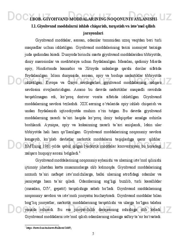 I.BOB. GIYOHVAND MODDALARINING NOQONUNIY AYLANISHI
I.1.Giyohvand moddalarni ishlab chiqarish, tarqatish va iste mol qilishʼ
jarayonlari
Giyohvand   moddalar,   asosan,   odamlar   tomonidan   uzoq   vaqtdan   beri   turli
maqsadlar   uchun   ishlatilgan.   Giyohvand   moddalarining   tarixi   insoniyat   tarixiga
juda qadimdan kiradi. Dunyoda birinchi marta giyohvand moddalaridan tibbiyotda,
diniy   marosimlar   va   meditatsiya   uchun   foydalanilgan.   Masalan,   qadimiy   Misrda
opiy,   Hindistonda   kannabis   va   Xitoyda   unkalarga   qarshi   dorilar   sifatida
foydalanilgan.   Islom   dunyosida,   asosan,   opiy   va   boshqa   narkotiklar   tibbiyotda
ishlatilgan.   Evropa   va   Osiyo   savdogarlari   giyohvand   moddalarning   xalqaro
savdosini   rivojlantirishgan.   Ammo   bu   davrda   narkotiklar   maqsadli   ravishda
tarqatilmagan   edi,   ko proq   dorivor   vosita   sifatida   ishlatilgan.   Giyohvand	
ʻ
moddalarning   savdosi   tezlashdi.   XIX   asrning   o rtalarida   opiy   ishlab   chiqarish   va	
ʻ
undan   foydalanish   iqtisodiyotda   muhim   o rin   tutgan.   Bu   davrda   giyohvand	
ʻ
moddalarning   zararli   ta siri   haqida   ko proq   ilmiy   tadqiqotlar   amalga   oshirila	
ʼ ʻ
boshlandi.   Ayniqsa,   opiy   va   kokainning   zararli   ta siri   aniqlandi,   lekin   ular	
ʼ
tibbiyotda   hali   ham   qo llanilgan.   Giyohvand   moddalarining   noqonuniy   savdosi	
ʻ
kengayib,   ko plab   davlatlar   narkotik   moddalarni   taqiqlashga   qaror   qildilar.	
ʻ
BMTning   1961-yilda   qabul   qilgan   Narkotik   moddalar   konventsiyasi   bu   boradagi
xalqaro huquqiy asosni belgiladi. 1
Giyohvand moddalarining noqonuniy aylanishi va ularning iste mol qilinishi	
ʼ
ijtimoiy   jihatdan   katta   muammolarga   olib   kelmoqda.   Giyohvand   moddalarining
noxush   ta siri   nafaqat   iste molchilarga,   balki   ularning   atrofidagi   odamlar   va	
ʼ ʼ
jamiyatga   ham   ta sir   qiladi.   Odamlarning   sog ligi   buzilib,   turli   kasalliklar	
ʼ ʻ
(masalan,   OIV,   gepatit)   tarqalishiga   sabab   bo ladi.   Giyohvand   moddalarining	
ʻ
noqonuniy savdosi va iste moli jinoyatni kuchaytiradi. Giyohvand moddalar bilan	
ʼ
bog liq   jinoyatlar,   narkotik   moddalarining   tarqatilishi   va   ularga   bo lgan   talabni	
ʻ ʻ
yanada   oshiradi.   Bu   esa   jinoyatchilik   darajasining   oshishiga   olib   keladi.
Giyohvand moddalarni iste mol qilish odamlarning oilasiga salbiy ta sir ko rsatadi.	
ʼ ʼ ʻ
1
 https://uwed.uz/en/news/fulltext/1669;
5 
