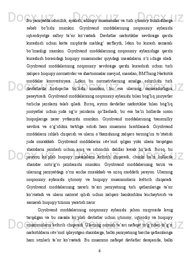Bu jamiyatda ishsizlik, ajralish, ahloqiy muammolar va turli ijtimoiy buzilishlarga
sabab   bo lishi   mumkin.   Giyohvand   moddalarining   noqonuniy   aylanishiʻ
iqtisodiyotga   salbiy   ta sir   ko rsatadi.   Davlatlar   narkotiklar   savdosiga   qarshi	
ʼ ʻ
kurashish   uchun   katta   miqdorda   mablag   sarflaydi,   lekin   bu   kurash   samarali	
ʻ
bo lmasligi   mumkin.   Giyohvand   moddalarining   noqonuniy   aylanishiga   qarshi	
ʻ
kurashish   borasidagi   huquqiy   muammolar   quyidagi   masalalarni   o z   ichiga   oladi.	
ʻ
Giyohvand   moddalarining   noqonuniy   savdosiga   qarshi   kurashish   uchun   turli
xalqaro huquqiy normativlar va shartnomalar mavjud, masalan, BMTning Narkotik
moddalar   konventsiyasi.   Lekin   bu   normativlarning   amalga   oshirilishi   turli
davlatlarda   boshqacha   bo lishi   mumkin,   bu   esa   ularning   samaradorligini	
ʻ
pasaytiradi. Giyohvand moddalarining noqonuniy aylanishi bilan bog liq jinoyatlar	
ʻ
turlicha   jazolarni   talab   qiladi.   Biroq,   ayrim   davlatlar   narkotiklar   bilan   bog liq	
ʻ
jinoyatlar   uchun   juda   og ir   jazolarni   qo llashadi,   bu   esa   ba zi   hollarda   inson	
ʻ ʻ ʼ
huquqlariga   zarar   yetkazishi   mumkin.   Giyohvand   moddalarining   transmilliy
savdosi   va   o g irlikni   tartibga   solish   ham   muammo   hisoblanadi.   Giyohvand	
ʻ ʻ
moddalarni   ishlab   chiqarish   va   ularni   o tkazishning   xalqaro   tarmog ini   to xtatish	
ʻ ʻ ʻ
juda   murakkab.   Giyohvand   moddalarini   iste mol   qilgan   yoki   ularni   tarqatgan	
ʼ
shaxslarni   jazolash   uchun   aniq   va   ishonchli   dalillar   kerak   bo ladi.   Biroq,   bu	
ʻ
jarayon   ko plab   huquqiy   masalalarni   keltirib   chiqaradi,   chunki   ba zi   hollarda	
ʻ ʼ
shaxslar   noto g ri   jazolanishi   mumkin.   Giyohvand   moddalarining   tarixi   va	
ʻ ʻ
ularning   jamiyatdagi   o rni   ancha   murakkab   va   uzoq   muddatli   jarayon.   Ularning	
ʻ
noqonuniy   aylanishi   ijtimoiy   va   huquqiy   muammolarni   keltirib   chiqaradi.
Giyohvand   moddalarining   zararli   ta siri   jamiyatning   turli   qatlamlariga   ta sir	
ʼ ʼ
ko rsatadi   va   ularni   nazorat   qilish   uchun   xalqaro   hamkorlikni   kuchaytirish   va	
ʻ
samarali huquqiy tizimni yaratish zarur.
Giyohvand   moddalarining   noqonuniy   aylanishi   jahon   miqyosida   keng
tarqalgan   va   bu   masala   ko plab   davlatlar   uchun   ijtimoiy,   iqtisodiy   va   huquqiy	
ʻ
muammolarni keltirib chiqaradi. Ularning noxush ta siri nafaqat to g ridan-to g ri	
ʼ ʻ ʻ ʻ ʻ
narkotiklarni iste mol qilayotgan shaxslarga, balki jamiyatning barcha qatlamlariga	
ʼ
ham   sezilarli   ta sir   ko rsatadi.   Bu   muammo   nafaqat   davlatlar   darajasida,   balki
ʼ ʻ
6 