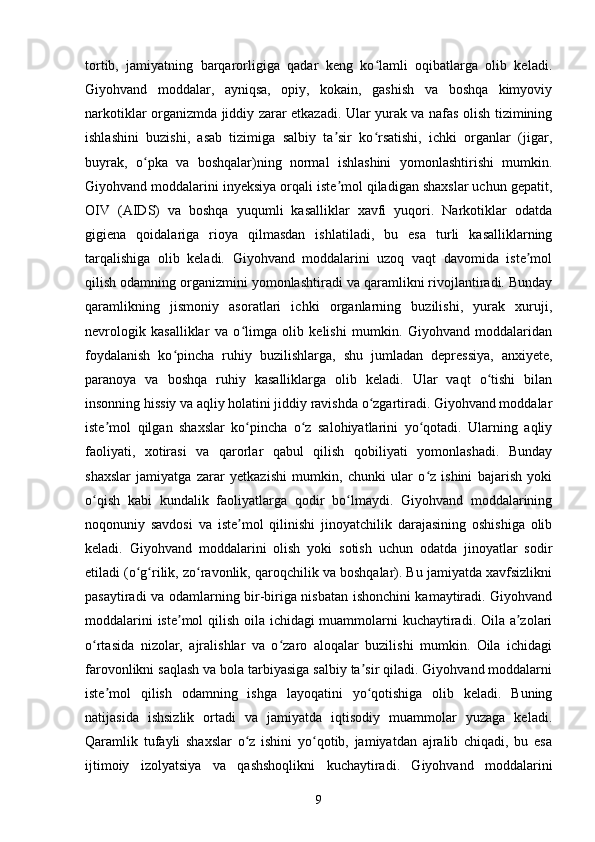 tortib,   jamiyatning   barqarorligiga   qadar   keng   ko lamli   oqibatlarga   olib   keladi.ʻ
Giyohvand   moddalar,   ayniqsa,   opiy,   kokain,   gashish   va   boshqa   kimyoviy
narkotiklar organizmda jiddiy zarar etkazadi. Ular yurak va nafas olish tizimining
ishlashini   buzishi,   asab   tizimiga   salbiy   ta sir   ko rsatishi,   ichki   organlar   (jigar,	
ʼ ʻ
buyrak,   o pka   va   boshqalar)ning   normal   ishlashini   yomonlashtirishi   mumkin.	
ʻ
Giyohvand moddalarini inyeksiya orqali iste mol qiladigan shaxslar uchun gepatit,	
ʼ
OIV   (AIDS)   va   boshqa   yuqumli   kasalliklar   xavfi   yuqori.   Narkotiklar   odatda
gigiena   qoidalariga   rioya   qilmasdan   ishlatiladi,   bu   esa   turli   kasalliklarning
tarqalishiga   olib   keladi.   Giyohvand   moddalarini   uzoq   vaqt   davomida   iste mol	
ʼ
qilish odamning organizmini yomonlashtiradi va qaramlikni rivojlantiradi. Bunday
qaramlikning   jismoniy   asoratlari   ichki   organlarning   buzilishi,   yurak   xuruji,
nevrologik   kasalliklar   va   o limga   olib   kelishi   mumkin.   Giyohvand   moddalaridan	
ʻ
foydalanish   ko pincha   ruhiy   buzilishlarga,   shu   jumladan   depressiya,   anxiyete,	
ʻ
paranoya   va   boshqa   ruhiy   kasalliklarga   olib   keladi.   Ular   vaqt   o tishi   bilan	
ʻ
insonning hissiy va aqliy holatini jiddiy ravishda o zgartiradi. Giyohvand moddalar	
ʻ
iste mol   qilgan   shaxslar   ko pincha   o z   salohiyatlarini   yo qotadi.   Ularning   aqliy	
ʼ ʻ ʻ ʻ
faoliyati,   xotirasi   va   qarorlar   qabul   qilish   qobiliyati   yomonlashadi.   Bunday
shaxslar   jamiyatga   zarar   yetkazishi   mumkin,   chunki   ular   o z   ishini   bajarish   yoki	
ʻ
o qish   kabi   kundalik   faoliyatlarga   qodir   bo lmaydi.   Giyohvand   moddalarining	
ʻ ʻ
noqonuniy   savdosi   va   iste mol   qilinishi   jinoyatchilik   darajasining   oshishiga   olib	
ʼ
keladi.   Giyohvand   moddalarini   olish   yoki   sotish   uchun   odatda   jinoyatlar   sodir
etiladi (o g rilik, zo ravonlik, qaroqchilik va boshqalar). Bu jamiyatda xavfsizlikni	
ʻ ʻ ʻ
pasaytiradi va odamlarning bir-biriga nisbatan ishonchini kamaytiradi. Giyohvand
moddalarini iste mol qilish oila ichidagi muammolarni kuchaytiradi. Oila a zolari	
ʼ ʼ
o rtasida   nizolar,   ajralishlar   va   o zaro   aloqalar   buzilishi   mumkin.   Oila   ichidagi	
ʻ ʻ
farovonlikni saqlash va bola tarbiyasiga salbiy ta sir qiladi. Giyohvand moddalarni	
ʼ
iste mol   qilish   odamning   ishga   layoqatini   yo qotishiga   olib   keladi.   Buning	
ʼ ʻ
natijasida   ishsizlik   ortadi   va   jamiyatda   iqtisodiy   muammolar   yuzaga   keladi.
Qaramlik   tufayli   shaxslar   o z   ishini   yo qotib,   jamiyatdan   ajralib   chiqadi,   bu   esa	
ʻ ʻ
ijtimoiy   izolyatsiya   va   qashshoqlikni   kuchaytiradi.   Giyohvand   moddalarini
9 