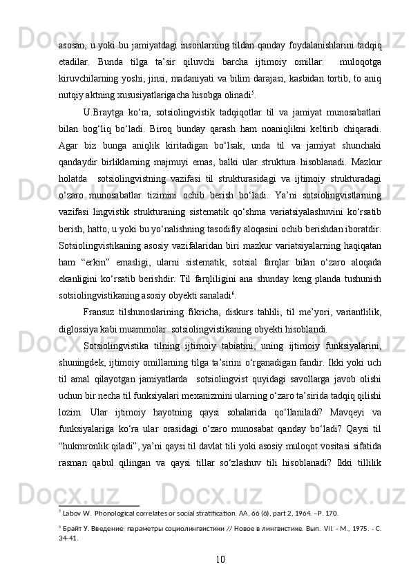 asosan, u yoki bu jamiyatdagi insonlarning tildan qanday foydalanishlarini tadqiq
etadilar.   Bunda   tilga   ta’sir   qiluvchi   barcha   ijtimoiy   omillar:     muloqotga
kiruvchilarning yoshi, jinsi,  madaniyati  va bilim  darajasi,  kasbidan  tortib, to aniq
nutqiy aktning xususiyatlarigacha hisobga olinadi 5
. 
U.Braytga   ko‘ra,   sotsiolingvistik   tadqiqotlar   til   va   jamiyat   munosabatlari
bilan   bog‘liq   bo‘ladi.   Biroq   bunday   qarash   ham   noaniqlikni   keltirib   chiqaradi.
Agar   biz   bunga   aniqlik   kiritadigan   bo‘lsak,   unda   til   va   jamiyat   shunchaki
qandaydir   birliklarning   majmuyi   emas,   balki   ular   struktura   hisoblanadi.   Mazkur
holatda     sotsiolingvistning   vazifasi   til   strukturasidagi   va   ijtimoiy   strukturadagi
o‘zaro   munosabatlar   tizimini   ochib   berish   bo‘ladi.   Ya’ni   sotsiolingvistlarning
vazifasi   lingvistik   strukturaning   sistematik   qo‘shma   variatsiyalashuvini   ko‘rsatib
berish, hatto, u yoki bu yo‘nalishning tasodifiy aloqasini ochib berishdan iboratdir.
Sotsiolingvistikaning   asosiy   vazifalaridan   biri   mazkur   variatsiyalarning   haqiqatan
ham   “erkin”   emasligi,   ularni   sistematik,   sotsial   farqlar   bilan   o‘zaro   aloqada
ekanligini   ko‘rsatib   berishdir.   Til   farqliligini   ana   shunday   keng   planda   tushunish
sotsiolingvistikaning asosiy obyekti sanaladi 6
. 
Fransuz   tilshunoslarining   fikricha,   diskurs   tahlili,   til   me’yori,   variantlilik,
diglossiya kabi muammolar  sotsiolingvistikaning obyekti hisoblandi.   
Sotsiolingvistika   tilning   ijtimoiy   tabiatini,   uning   ijtimoiy   funksiyalarini,
shuningdek, ijtimoiy omillarning tilga ta’sirini o‘rganadigan fandir. Ikki yoki uch
til   amal   qilayotgan   jamiyatlarda     sotsiolingvist   quyidagi   savollarga   javob   olishi
uchun bir necha til funksiyalari mexanizmini ularning o‘zaro ta’sirida tadqiq qilishi
lozim.   Ular   ijtimoiy   hayotning   qaysi   sohalarida   qo‘llaniladi?   Mavqeyi   va
funksiyalariga   ko‘ra   ular   orasidagi   o‘zaro   munosabat   qanday   bo‘ladi?   Qaysi   til
“hukmronlik qiladi”, ya’ni qaysi til davlat tili yoki asosiy muloqot vositasi sifatida
rasman   qabul   qilingan   va   qaysi   tillar   so‘zlashuv   tili   hisoblanadi?   Ikki   tillilik
5
  Lab о v   W .   Phonological correlates or social stratification. AA , 66 (6),  part  2, 1964. – P . 170.
6
 Брайт У. Введение: параметры социолингвистики // Новое в лингвистике. Вып.  VII . - М., 1975. - С.
34-41.
10 
