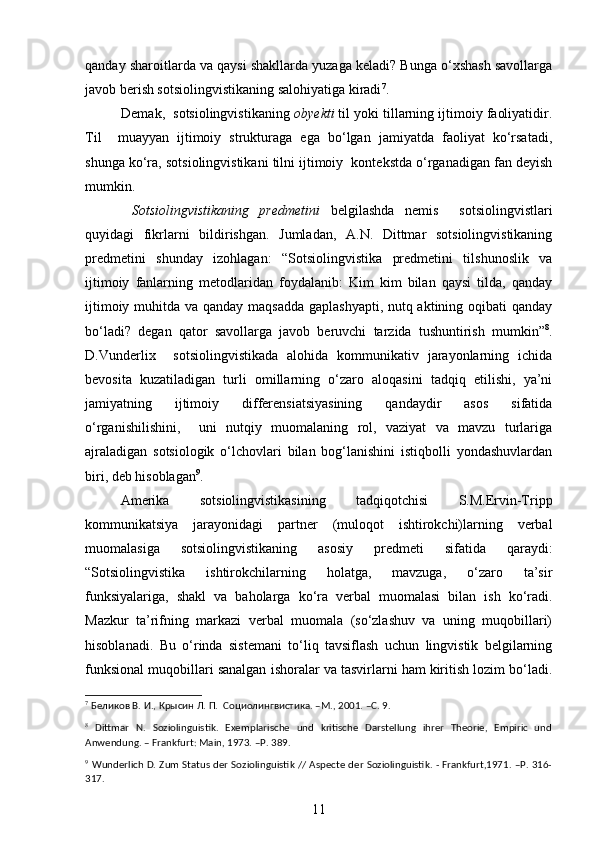 qanday sharoitlarda va qaysi shakllarda yuzaga keladi? Bunga o‘xshash savollarga
javob berish sotsiolingvistikaning salohiyatiga kiradi 7
. 
Demak,  sotsiolingvistikaning  obyekti  til yoki tillarning ijtimoiy faoliyatidir.
Til     muayyan   ijtimoiy   strukturaga   ega   bo‘lgan   jamiyatda   faoliyat   ko‘rsatadi,
shunga ko‘ra, sotsiolingvistikani tilni ijtimoiy  kontekstda o‘rganadigan fan deyish
mumkin.  
  Sotsiolingvistikaning   predmetini   belgilashda   nemis     sotsiolingvistlari
quyidagi   fikrlarni   bildirishgan.   Jumladan,   A.N.   Dittmar   sotsiolingvistikaning
predmetini   shunday   izohlagan:   “Sotsiolingvistika   predmetini   tilshunoslik   va
ijtimoiy   fanlarning   metodlaridan   foydalanib:   Kim   kim   bilan   qaysi   tilda,   qanday
ijtimoiy muhitda va qanday maqsadda gaplashyapti, nutq aktining oqibati  qanday
bo‘ladi?   degan   qator   savollarga   javob   beruvchi   tarzida   tushuntirish   mumkin” 8
.
D.Vunderlix     sotsiolingvistikada   alohida   kommunikativ   jarayonlarning   ichida
bevosita   kuzatiladigan   turli   omillarning   o‘zaro   aloqasini   tadqiq   etilishi,   ya’ni
jamiyatning   ijtimoiy   differensiatsiyasining   qandaydir   asos   sifatida
o‘rganishilishini,     uni   nutqiy   muomalaning   rol,   vaziyat   va   mavzu   turlariga
ajraladigan   sotsiologik   o‘lchovlari   bilan   bog‘lanishini   istiqbolli   yondashuvlardan
biri, deb hisoblagan 9
. 
  Amerika   sotsiolingvistikasining   tadqiqotchisi   S.M.Ervin-Tripp
kommunikatsiya   jarayonidagi   partner   (muloqot   ishtirokchi)larning   verbal
muomalasiga   sotsiolingvistikaning   asosiy   predmeti   sifatida   qaraydi:
“Sotsiolingvistika   ishtirokchilarning   holatga,   mavzuga,   o‘zaro   ta’sir
funksiyalariga,   shakl   va   baholarga   ko‘ra   verbal   muomalasi   bilan   ish   ko‘radi.
Mazkur   ta’rifning   markazi   verbal   muomala   (so‘zlashuv   va   uning   muqobillari)
hisoblanadi.   Bu   o‘rinda   sistemani   to‘liq   tavsiflash   uchun   lingvistik   belgilarning
funksional muqobillari sanalgan ishoralar va tasvirlarni ham kiritish lozim bo‘ladi.
7
 Беликов В. И., Крысин Л. П.  Социолингвистика. –М., 2001. –C. 9.
8
  Dittmar   N .   Soziolinguistik .   Exemplarische   und   kritische   Darstellung   ihrer   Theorie,   Empiric   und
Anwendung. – Frankfurt: Main, 1973. –P. 389. 
9
  Wunderlich D. Zum Status der Soziolinguistik // Aspecte der Soziolinguistik. - Frankfurt,1971. –P. 316-
317.
11 