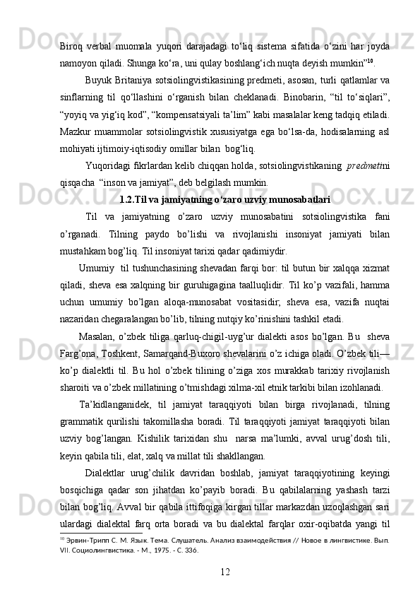 Biroq   verbal   muomala   yuqori   darajadagi   to‘liq   sistema   sifatida   o‘zini   har   joyda
namoyon qiladi. Shunga ko‘ra, uni qulay boshlang‘ich nuqta deyish mumkin” 10
. 
Buyuk Britaniya sotsiolingvistikasining predmeti, asosan, turli qatlamlar va
sinflarning   til   qo‘llashini   o‘rganish   bilan   cheklanadi.   Binobarin,   “til   to‘siqlari”,
“yoyiq va yig‘iq kod”, “kompensatsiyali ta’lim” kabi masalalar keng tadqiq etiladi.
Mazkur   muammolar   sotsiolingvistik   xususiyatga   ega   bo‘lsa-da,   hodisalarning   asl
mohiyati ijtimoiy-iqtisodiy omillar bilan  bog‘liq. 
Yuqoridagi fikrlardan kelib chiqqan holda, sotsiolingvistikaning    predmeti ni
qisqacha  “inson va jamiyat”, deb belgilash mumkin. 
1.2. Til va jamiyatning o ‘ zaro uzviy munosabatlari
Til   va   jamiyatning   o’zaro   uzviy   munosabatini   sotsiolingvistika   fani
o’rganadi.   Tilning   paydo   bo’lishi   va   rivojlanishi   insoniyat   jamiyati   bilan
mustahkam bog’liq. Til insoniyat tarixi qadar qadimiydir.
Umumiy   til tushunchasining shevadan farqi bor: til butun bir xalqqa xizmat
qiladi,  sheva   esa   xalqning  bir   guruhigagina   taalluqlidir.   Til   ko’p  vazifali,   hamma
uchun   umumiy   bo’lgan   aloqa-munosabat   vositasidir;   sheva   esa,   vazifa   nuqtai
nazaridan chegaralangan bo’lib, tilning nutqiy ko’rinishini tashkil etadi. 
Masalan,   o’zbek   tiliga   qarluq-chigil-uyg’ur   dialekti   asos   bo’lgan.   Bu     sheva
Farg’ona, Toshkent, Samarqand-Buxoro shevalarini o’z ichiga oladi. O’zbek tili—
ko’p   dialektli   til.   Bu   hol   o’zbek   tilining   o’ziga   xos   murakkab   tarixiy   rivojlanish
sharoiti va o’zbek millatining o’tmishdagi xilma-xil etnik tarkibi bilan izohlanadi. 
Ta’kidlanganidek,   til   jamiyat   taraqqiyoti   bilan   birga   rivojlanadi,   tilning
grammatik   qurilishi   takomillasha   boradi.   Til   taraqqiyoti   jamiyat   taraqqiyoti   bilan
uzviy   bog’langan.   Kishilik   tarixidan   shu     narsa   ma’lumki,   avval   urug’dosh   tili,
keyin qabila tili, elat, xalq va millat tili shakllangan. 
Dialektlar   urug’chilik   davridan   boshlab,   jamiyat   taraqqiyotining   keyingi
bosqichiga   qadar   son   jihatdan   ko’payib   boradi.   Bu   qabilalarning   yashash   tarzi
bilan bog’liq. Avval bir qabila ittifoqiga kirgan tillar markazdan uzoqlashgan sari
ulardagi   dialektal   farq   orta   boradi   va   bu   dialektal   farqlar   oxir-oqibatda   yangi   til
10
 Эрвин-Трипп С. М. Язык. Тема. Слушатель. Анализ взаимодействия // Новое в лингвистике. Вып.
VII. Социолингвистика. - М., 1975. - С. 336. 
12 