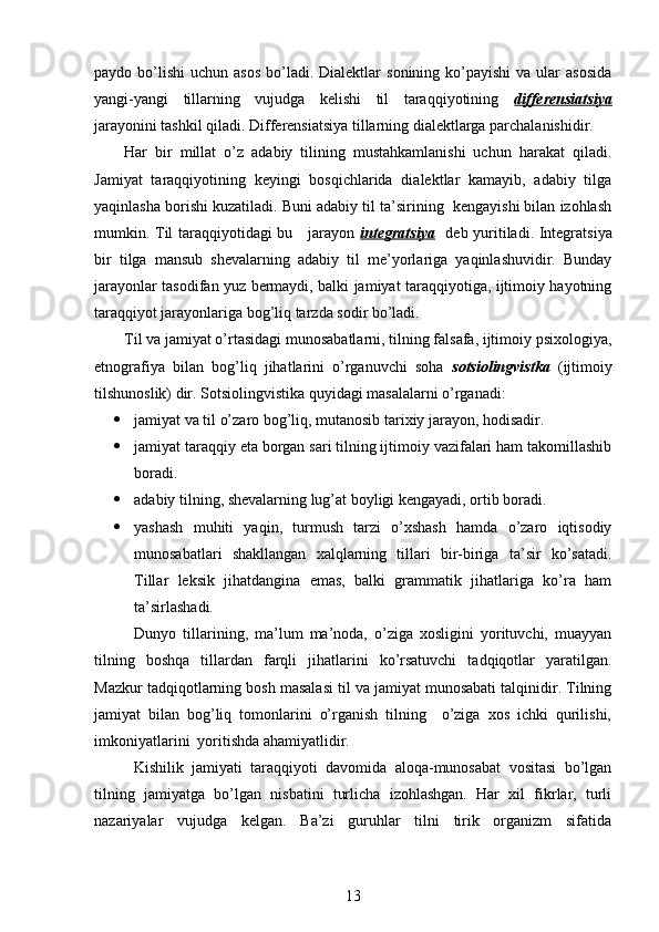 paydo bo’lishi   uchun asos  bo’ladi. Dialektlar   sonining ko’payishi   va  ular   asosida
yangi-yangi   tillarning   vujudga   kelishi   til   taraqqiyotining   differensiatsiya
jarayonini tashkil qiladi. Differensiatsiya tillarning dialektlarga parchalanishidir. 
Har   bir   millat   o’z   adabiy   tilining   mustahkamlanishi   uchun   harakat   qiladi.
Jamiyat   taraqqiyotining   keyingi   bosqichlarida   dialektlar   kamayib,   adabiy   tilga
yaqinlasha borishi kuzatiladi. Buni adabiy til ta’sirining  kengayishi bilan izohlash
mumkin. Til taraqqiyotidagi  bu     jarayon   integratsiya     deb yuritiladi. Integratsiya
bir   tilga   mansub   shevalarning   adabiy   til   me’yorlariga   yaqinlashuvidir.   Bunday
jarayonlar tasodifan yuz bermaydi, balki jamiyat taraqqiyotiga, ijtimoiy hayotning
taraqqiyot jarayonlariga bog’liq tarzda sodir bo’ladi. 
Til va jamiyat o’rtasidagi munosabatlarni, tilning falsafa, ijtimoiy psixologiya,
etnografiya   bilan   bog’liq   jihatlarini   o’rganuvchi   soha   sotsiolingvistka   (ijtimoiy
tilshunoslik) dir. Sotsiolingvistika quyidagi masalalarni o’rganadi: 
 jamiyat va til o’zaro bog’liq, mutanosib tarixiy jarayon, hodisadir. 
 jamiyat taraqqiy eta borgan sari tilning ijtimoiy vazifalari ham takomillashib
boradi.
 adabiy tilning, shevalarning lug’at boyligi kengayadi, ortib boradi.
 yashash   muhiti   yaqin,   turmush   tarzi   o’xshash   hamda   o’zaro   iqtisodiy
munosabatlari   shakllangan   xalqlarning   tillari   bir-biriga   ta’sir   ko’satadi.
Tillar   leksik   jihatdangina   emas,   balki   grammatik   jihatlariga   ko’ra   ham
ta’sirlashadi. 
            Dunyo   tillarining,   ma’lum   ma’noda,   o’ziga   xosligini   yorituvchi,   muayyan
tilning   boshqa   tillardan   farqli   jihatlarini   ko’rsatuvchi   tadqiqotlar   yaratilgan.
Mazkur tadqiqotlarning bosh masalasi til va jamiyat munosabati talqinidir. Tilning
jamiyat   bilan   bog’liq   tomonlarini   o’rganish   tilning     o’ziga   xos   ichki   qurilishi,
imkoniyatlarini  yoritishda ahamiyatlidir. 
  Kishilik   jamiyati   taraqqiyoti   davomida   aloqa-munosabat   vositasi   bo’lgan
tilning   jamiyatga   bo’lgan   nisbatini   turlicha   izohlashgan.   Har   xil   fikrlar,   turli
nazariyalar   vujudga   kelgan.   Ba’zi   guruhlar   tilni   tirik   organizm   sifatida
13 