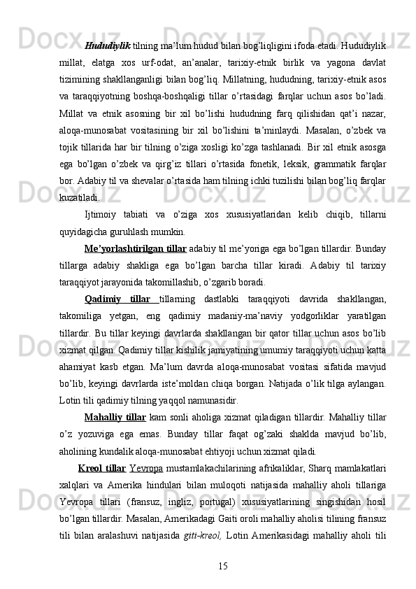 Hududiylik  tilning ma’lum hudud bilan bog’liqligini ifoda etadi. Hududiylik
millat,   elatga   xos   urf-odat,   an’analar,   tarixiy-etnik   birlik   va   yagona   davlat
tizimining shakllanganligi  bilan bog’liq. Millatning, hududning, tarixiy-etnik asos
va   taraqqiyotning   boshqa-boshqaligi   tillar   o’rtasidagi   farqlar   uchun   asos   bo’ladi.
Millat   va   etnik   asosning   bir   xil   bo’lishi   hududning   farq   qilishidan   qat’i   nazar,
aloqa-munosabat   vositasining   bir   xil   bo’lishini   ta’minlaydi.   Masalan,   o’zbek   va
tojik tillarida har  bir  tilning o’ziga xosligi  ko’zga tashlanadi.  Bir  xil  etnik asosga
ega   bo’lgan   o’zbek   va   qirg’iz   tillari   o’rtasida   fonetik,   leksik,   grammatik   farqlar
bor. Adabiy til va shevalar o’rtasida ham tilning ichki tuzilishi bilan bog’liq farqlar
kuzatiladi.     
Ijtimoiy   tabiati   va   o’ziga   xos   xususiyatlaridan   kelib   chiqib,   tillarni
quyidagicha guruhlash mumkin. 
Me’yorlashtirilgan tillar  adabiy til me’yoriga ega bo’lgan tillardir. Bunday
tillarga   adabiy   shakliga   ega   bo’lgan   barcha   tillar   kiradi.   Adabiy   til   tarixiy
taraqqiyot jarayonida takomillashib, o’zgarib boradi. 
Qadimiy   tillar   tillarning   dastlabki   taraqqiyoti   davrida   shakllangan,
takomiliga   yetgan,   eng   qadimiy   madaniy-ma’naviy   yodgorliklar   yaratilgan
tillardir.  Bu  tillar   keyingi   davrlarda  shakllangan   bir  qator  tillar   uchun  asos   bo’lib
xizmat qilgan. Qadimiy tillar kishilik jamiyatining umumiy taraqqiyoti uchun katta
ahamiyat   kasb   etgan.   Ma’lum   davrda   aloqa-munosabat   vositasi   sifatida   mavjud
bo’lib, keyingi  davrlarda iste’moldan chiqa borgan. Natijada o’lik tilga  aylangan.
Lotin tili qadimiy tilning yaqqol namunasidir. 
Mahalliy tillar   kam sonli  aholiga xizmat  qiladigan tillardir. Mahalliy  tillar
o’z   yozuviga   ega   emas.   Bunday   tillar   faqat   og’zaki   shaklda   mavjud   bo’lib,
aholining kundalik aloqa-munosabat ehtiyoji uchun xizmat qiladi.  
Kreol tillar   Yevropa   mustamlakachilarining afrikaliklar, Sharq mamlakatlari
xalqlari   va   Amerika   hindulari   bilan   muloqoti   natijasida   mahalliy   aholi   tillariga
Yevropa   tillari   (fransuz,   ingliz,   portugal)   xususiyatlarining   singishidan   hosil
bo’lgan tillardir. Masalan, Amerikadagi Gaiti oroli mahalliy aholisi tilining fransuz
tili   bilan   aralashuvi   natijasida   giti-kreol,   Lotin   Amerikasidagi   mahalliy   aholi   tili
15 