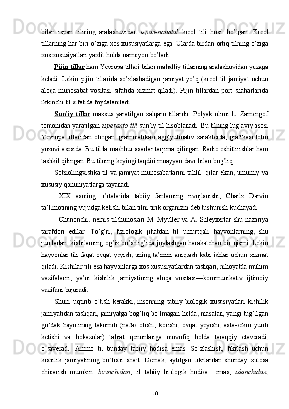 bilan   ispan   tilining   aralashuvidan   ispan-nauatal   kreol   tili   hosil   bo’lgan.   Kreol
tillarning har biri o’ziga xos xususiyatlarga ega. Ularda birdan ortiq tilning o’ziga
xos xususiyatlari yaxlit holda namoyon bo’ladi. 
Pijin tillar  ham Yevropa tillari bilan mahalliy tillarning aralashuvidan yuzaga
keladi.   Lekin   pijin   tillarida   so’zlashadigan   jamiyat   yo’q   (kreol   til   jamiyat   uchun
aloqa-munosabat   vositasi   sifatida   xizmat   qiladi).   Pijin   tillardan   port   shaharlarida
ikkinchi til sifatida foydalaniladi. 
Sun’iy   tillar   maxsus   yaratilgan   xalqaro   tillardir.   Polyak   olimi   L.   Zamengof
tomonidan yaratilgan  esperanto tili  sun’iy til hisoblanadi. Bu tilning lug’aviy asosi
Yevropa   tillaridan   olingan,   grammatikasi   agglyutinativ   xarakterda,   grafikasi   lotin
yozuvi asosida. Bu tilda mashhur asarlar tarjima qilingan. Radio eshittirishlar ham
tashkil qilingan. Bu tilning keyingi taqdiri muayyan davr bilan bog’liq. 
Sotsiolingvistika til va jamiyat munosabatlarini tahlil   qilar ekan, umumiy va
xususiy qonuniyatlarga tayanadi.   
XIX   asrning   o’rtalarida   tabiiy   fanlarning   rivojlanishi,   Charlz   Darvin
ta’limotining vujudga kelishi bilan tilni tirik organizm deb tushunish kuchayadi. 
Chunonchi,   nemis   tilshunoslari   M.   Myuller   va   A.  Shleyxerlar   shu   nazariya
tarafdori   edilar.   To’g’ri,   fiziologik   jihatdan   til   umurtqali   hayvonlarning,   shu
jumladan, kishilarning og’iz bo’shlig’ida joylashgan harakatchan bir qismi. Lekin
hayvonlar tili faqat ovqat yeyish, uning ta’mini aniqlash kabi ishlar uchun xizmat
qiladi. Kishilar tili esa hayvonlarga xos xususiyatlardan tashqari, nihoyatda muhim
vazifalarni,   ya’ni   kishilik   jamiyatining   aloqa   vositasi—kommunikativ   ijtimoiy
vazifani bajaradi. 
Shuni   uqtirib   o’tish   kerakki,   insonning   tabiiy-biologik   xususiyatlari   kishilik
jamiyatidan tashqari, jamiyatga bog’liq bo’lmagan holda, masalan, yangi tug’ilgan
go’dak   hayotining   takomili   (nafas   olishi,   korishi,   ovqat   yeyishi,   asta-sekin   yurib
ketishi   va   hokazolar)   tabiat   qonunlariga   muvofiq   holda   taraqqiy   etaveradi,
o’saveradi.   Ammo   til   bunday   tabiiy   hodisa   emas.   So’zlashish,   fikrlash   uchun
kishilik   jamiyatining   bo’lishi   shart.   Demak,   aytilgan   fikrlardan   shunday   xulosa
chiqarish   mumkin:   birinchidan ,   til   tabiiy   biologik   hodisa     emas;   ikkinchidan ,
16 