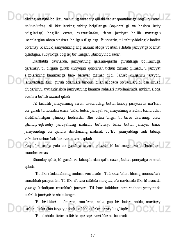 tilning mavjud bo’lishi  va uning taraqqiy qilishi  tabiat  qonunlariga bog’liq emas;
uchinchidan,   til   kishilarning   tabiiy   belgilariga   (oq-qoraligi   va   boshqa   irqiy
belgilariga)   bog’liq   emas;   to’rtinchidan,   faqat   jamiyat   bo’lib   uyushgan
insonlargina aloqa vositasi  bo’lgan tilga ega. Binobarin, til  tabiiy-biologik hodisa
bo’lmay, kishilik jamiyatining eng muhim aloqa vositasi sifatida jamiyatga xizmat
qiladigan, subyektga bog’liq bo’lmagan ijtimoiy hodisadir. 
Dastlabki   davrlarda,   jamiyatning   qarama-qarshi   guruhlarga   bo’linishiga
qaramay,   til   birgina   guruh   ehtiyojini   qondirish   uchun   xizmat   qilmadi,   u   jamiyat
a’zolarining   hammasiga   bab-   baravar   xizmat   qildi.   Ishlab   chiqarish   jarayoni
jamiyatdagi   turli   guruh   odamlari   bir-biri   bilan   aloqada   bo’ladilar,   til   esa   ishlab
chiqarishni uyushtirishda jamiyatning hamma sohalari rivojlanishida muhim aloqa
vositasi bo’lib xizmat qiladi. 
Til   kishilik   jamiyatining   asrlar   davomidagi   butun   tarixiy   jarayonida   ma’lum
bir guruh tomonidan emas, balki butun jamiyat va jamiyatning a’zolari tomonidan
shakllantirilgan   ijtimoiy   hodisadir.   Shu   bilan   birga,   til   biror   davrning,   biror
ijtimoiy-iqtisodiy   jamiyatning   mahsuli   bo’lmay,   balki   butun   jamiyat   tarixi
jarayonidagi   bir   qancha   davrlarning   mahsuli   bo’lib,   jamiyatdagi   turli   tabaqa
vakillari uchun bab-baravar xizmat qiladi.
Faqat   bir   sinfga   yoki   bir   guruhga   xizmat   qiluvchi   til   bo’lmagan   va   bo’lishi   ham
mumkin emas.
Shunday qilib, til  guruh va tabaqalardan qat’i nazar, butun jamiyatga xizmat
qiladi. 
Til fikr ifodalashning muhim vositasidir. Tafakkur bilan tilning munosabati
murakkab jarayondir. Til fikr ifodasi sifatida mavjud, o’z navbatida fikr til asosida
yuzaga   keladigan   murakkab   jarayon.   Til   ham   tafakkur   ham   mehnat   jarayonida
kishilik jamiyatida shakllangan. 
Til   birliklari   –   fonema,   morfema,   so’z,   gap   bir   butun   holda,   mantiqiy
tushunchalar (his-tuyg’y, idrok, tafakkur) bilan uzviy bog’liqdir.
Til  alohida  tizim  sifatida  quidagi  vazifalarni  bajaradi :
17 