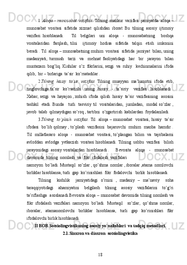 1 . Aloqa – munosabat  vazifasi . Tilning  mazkur  vazifasi  jamiyatda  aloqa –
munosabat  vositasi  sifatida  xizmat  qilishdan  iborat. Bu  tilning  asosiy  ijtimoiy
vazifasi  hisoblanadi.   Til     belgilari     uni     aloqa     -     munosabatning       boshqa
vositalaridan     farqlash,   tilni       ijtimoiy     hodisa     sifatida     talqin     etish     imkonini
beradi . Til  aloqa – munosabatning muhim  vositasi  sifatida  jamiyat  bilan, uning
madaniyati,   turmush     tarzi     va     mehnat   faoliyatidagi     har     bir     jarayon     bilan
muntazam  bog’liq. Kishilar  o’z  fikrlarini, sezgi  va  ruhiy   kechinmalarini  ifoda
qilib,  bir – birlariga  ta’sir  ko’rsatadilar .
2. Tilning  hissiy  ta’sir  vazifasi.  Tilning  muayyan  ma’lumotni  ifoda  etib,
tinglovchiga   ta’sir     ko’rsatishi     uning     hissiy     -     ta’siriy       vazifasi     hisoblanadi   .
Xabar, sezgi  va  hayajon , xohish  ifoda  qilish  hissiy  ta’sir  vazifasining   asosini
tashkil   etadi. Bunda     turli   tasviriy til   vositalaridan,   jumladan,   modal so’zlar ,
javob  talab  qilmaydigan so’roq , tartibni  o’zgartirish  kabilardan  foydalaniladi.
3. Tilning   to’plash   vazifasi . Til    aloqa – munosabat    vositasi, hissiy   ta’sir
ifodasi   bo’lib qolmay , to’plash   vazifasini   bajaruvchi   muhim   manba   hamdir .
Til   millatlararo   aloqa   -   munosabat    vositasi, to’plangan   bilim   va   tajribalarni
avloddan  avlodga  yetkazish  vositasi hisoblanadi. Tilning  ushbu  vazifasi   bilish
jarayonidagi  asosiy vositalardan  hisoblanadi .  Bevosita     aloqa     -     munosabat
davomida  tilning  nomlash  va  fikr  ifodalash  vazifalari 
namoyon  bo’ladi. Mustaqil  so’zlar , qo’shma  nomlar , iboralar ,atama  nomlovchi
birliklar hisoblansa, turli  gap  ko’rinishlari  fikr  fodalovchi   birlik  hisoblanadi.
Tilning     kishilik     jamiyatidagi   o’rnini   ,   madaniy   –   ma’naviy     soha
taraqqiyotidagi     ahamiyatini     belgilash     tilning     asosiy     vazifalarini     to’g’ri
ta’riflashga   asoslanadi.Bevosita  aloqa – munosabat  davomida tilning nomlash va
fikr   ifodalash   vazifalari   namoyon   bo’ladi.   Mustaqil     so’zlar,   qo’shma   nomlar,
iboralar,   atamanomlovchi   birliklar   hisoblansa,   turli   gap   ko’rinishlari   fikr
ifodalovchi birlik hisoblanadi.
II BOB. Sotsiolingvistikaning asosiy yo`nalishlari  va tadqiq metodlari.
2.1. Sinxron va diaxron  sotsiolingvistika
18 