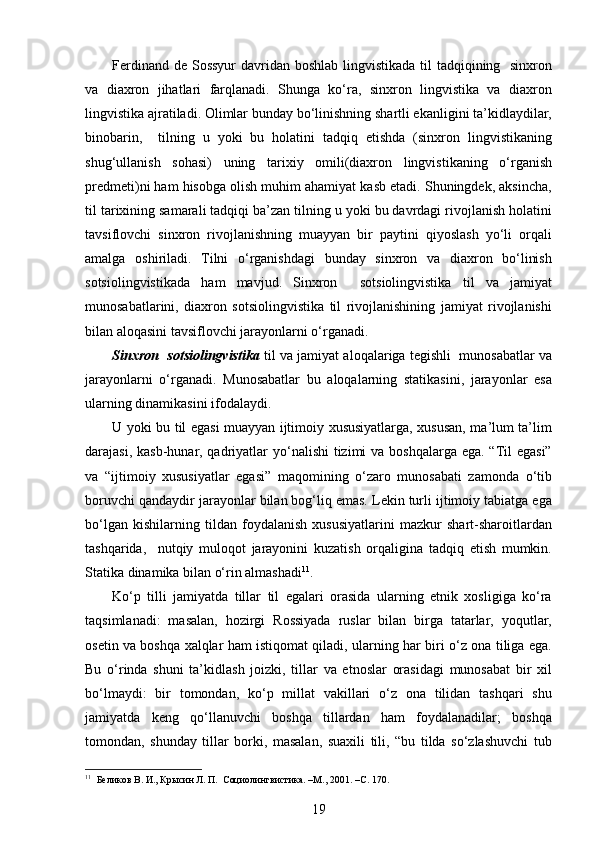 Ferdinand de Sossyur  davridan boshlab lingvistikada til tadqiqining   sinxron
va   diaxron   jihatlari   farqlanadi.   Shunga   ko‘ra,   sinxron   lingvistika   va   diaxron
lingvistika ajratiladi. Olimlar bunday bo‘linishning shartli ekanligini ta’kidlaydilar,
binobarin,     tilning   u   yoki   bu   holatini   tadqiq   etishda   (sinxron   lingvistikaning
shug‘ullanish   sohasi)   uning   tarixiy   omili(diaxron   lingvistikaning   o‘rganish
predmeti)ni ham hisobga olish muhim ahamiyat kasb etadi. Shuningdek, aksincha,
til tarixining samarali tadqiqi ba’zan tilning u yoki bu davrdagi rivojlanish holatini
tavsiflovchi   sinxron   rivojlanishning   muayyan   bir   paytini   qiyoslash   yo‘li   orqali
amalga   oshiriladi.   Tilni   o‘rganishdagi   bunday   sinxron   va   diaxron   bo‘linish
sotsiolingvistikada   ham   mavjud.   Sinxron     sotsiolingvistika   til   va   jamiyat
munosabatlarini,   diaxron   sotsiolingvistika   til   rivojlanishining   jamiyat   rivojlanishi
bilan aloqasini tavsiflovchi jarayonlarni o‘rganadi. 
Sinxron  sotsiolingvistika   til va jamiyat aloqalariga tegishli  munosabatlar va
jarayonlarni   o‘rganadi.   Munosabatlar   bu   aloqalarning   statikasini,   jarayonlar   esa
ularning dinamikasini ifodalaydi.  
U yoki bu til egasi muayyan ijtimoiy xususiyatlarga, xususan, ma’lum ta’lim
darajasi, kasb-hunar, qadriyatlar yo‘nalishi  tizimi  va boshqalarga ega. “Til egasi”
va   “ijtimoiy   xususiyatlar   egasi”   maqomining   o‘zaro   munosabati   zamonda   o‘tib
boruvchi qandaydir jarayonlar bilan bog‘liq emas. Lekin turli ijtimoiy tabiatga ega
bo‘lgan   kishilarning   tildan   foydalanish   xususiyatlarini   mazkur   shart-sharoitlardan
tashqarida,     nutqiy   muloqot   jarayonini   kuzatish   orqaligina   tadqiq   etish   mumkin.
Statika dinamika bilan o‘rin almashadi 11
. 
Ko‘p   tilli   jamiyatda   tillar   til   egalari   orasida   ularning   etnik   xosligiga   ko‘ra
taqsimlanadi:   masalan,   hozirgi   Rossiyada   ruslar   bilan   birga   tatarlar,   yoqutlar,
osetin va boshqa xalqlar ham istiqomat qiladi, ularning har biri o‘z ona tiliga ega.
Bu   o‘rinda   shuni   ta’kidlash   joizki,   tillar   va   etnoslar   orasidagi   munosabat   bir   xil
bo‘lmaydi:   bir   tomondan,   ko‘p   millat   vakillari   o‘z   ona   tilidan   tashqari   shu
jamiyatda   keng   qo‘llanuvchi   boshqa   tillardan   ham   foydalanadilar;   boshqa
tomondan,   shunday   tillar   borki,   masalan,   suaxili   tili,   “bu   tilda   so‘zlashuvchi   tub
11
  Беликов В. И., Крысин Л. П.  Социолингвистика. –М., 2001. – C . 170.
19 