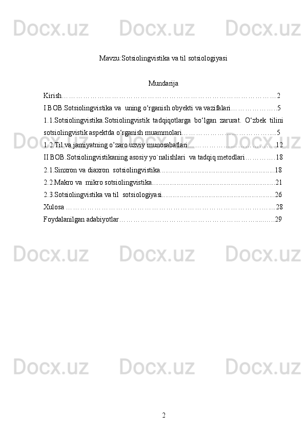 Mavzu:Sotsiolingvistika va til sotsiologiyasi
Mundarija
Kirish………………………………………………………………………………2 
I BOB.Sotsiolingvistika va   uning o‘rganish ob y ekti  va vazifalari………………..5
1.1. Sotsiolingvistika. Sotsiolingvistik   tadqiqotlarga   bo‘lgan   zarurat.   O‘zbek   tilini
sotsiolingvistik aspektda o‘rganish muammolari……………………………….....5
1.2. Til va jamiyatning o’zaro uzviy munosabatlari…………………………… . … 12
II BOB. Sotsiolingvistikaning asosiy yo`nalishlari  va tadqiq metodlari… ……….18
2.1. Sinxron va diaxron  sotsiolingvistika................................................................18
2.2. Makro va  mikro sotsiolingvistika.....................................................................21
2.3.Sotsiolingvistika va til  sotsiologiyasi...............................................................26
Xulosa ……………………………………………………………………….…....28
Foydalanilgan adabiyotlar………………………………………………….....…..29
2 