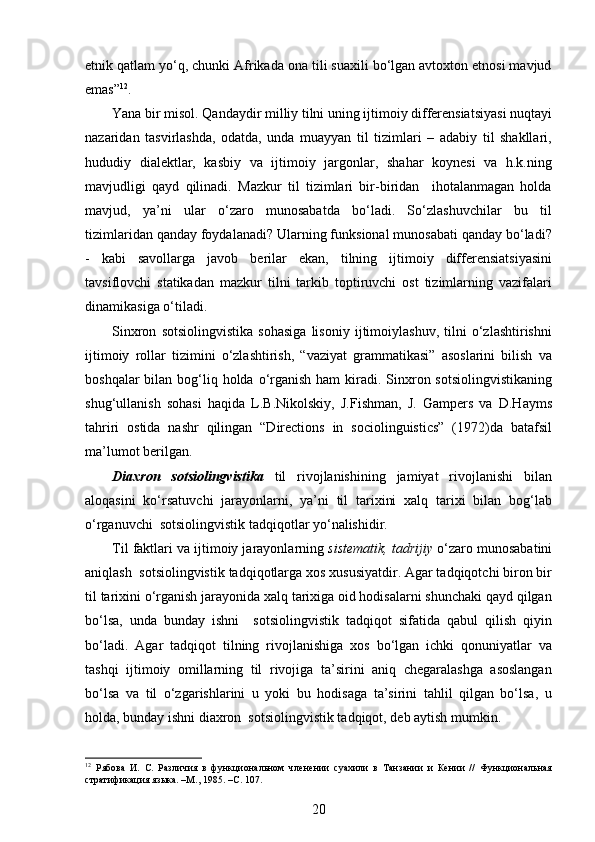 etnik qatlam yo‘q, chunki Afrikada ona tili suaxili bo‘lgan avtoxton etnosi mavjud
emas” 12
. 
Yana bir misol. Qandaydir milliy tilni uning ijtimoiy differensiatsiyasi nuqtayi
nazaridan   tasvirlashda,   odatda,   unda   muayyan   til   tizimlari   –   adabiy   til   shakllari,
hududiy   dialektlar,   kasbiy   va   ijtimoiy   jargonlar,   shahar   koynesi   va   h.k.ning
mavjudligi   qayd   qilinadi.   Mazkur   til   tizimlari   bir-biridan     ihotalanmagan   holda
mavjud,   ya’ni   ular   o‘zaro   munosabatda   bo‘ladi.   So‘zlashuvchilar   bu   til
tizimlaridan qanday foydalanadi? Ularning funksional munosabati qanday bo‘ladi?
-   kabi   savollarga   javob   berilar   ekan,   tilning   ijtimoiy   differensiatsiyasini
tavsiflovchi   statikadan   mazkur   tilni   tarkib   toptiruvchi   ost   tizimlarning   vazifalari
dinamikasiga o‘tiladi.  
Sinxron   sotsiolingvistika   sohasiga   lisoniy   ijtimoiylashuv,   tilni   o‘zlashtirishni
ijtimoiy   rollar   tizimini   o‘zlashtirish,   “vaziyat   grammatikasi”   asoslarini   bilish   va
boshqalar  bilan bog‘liq holda  o‘rganish ham  kiradi. Sinxron sotsiolingvistikaning
shug‘ullanish   sohasi   haqida   L.B.Nikolskiy,   J.Fishman,   J.   Gampers   va   D.Hayms
tahriri   ostida   nashr   qilingan   “Directions   in   sociolinguistics”   (1972)da   batafsil
ma’lumot berilgan.
Diaxron   sotsiolingvistika   til   rivojlanishining   jamiyat   rivojlanishi   bilan
aloqasini   ko‘rsatuvchi   jarayonlarni,   ya’ni   til   tarixini   xalq   tarixi   bilan   bog‘lab
o‘rganuvchi  sotsiolingvistik tadqiqotlar yo‘nalishidir. 
Til faktlari va ijtimoiy jarayonlarning  sistematik, tadrijiy  o‘zaro munosabatini
aniqlash  sotsiolingvistik tadqiqotlarga xos xususiyatdir. Agar tadqiqotchi biron bir
til tarixini o‘rganish jarayonida xalq tarixiga oid hodisalarni shunchaki qayd qilgan
bo‘lsa,   unda   bunday   ishni     sotsiolingvistik   tadqiqot   sifatida   qabul   qilish   qiyin
bo‘ladi.   Agar   tadqiqot   tilning   rivojlanishiga   xos   bo‘lgan   ichki   qonuniyatlar   va
tashqi   ijtimoiy   omillarning   til   rivojiga   ta’sirini   aniq   chegaralashga   asoslangan
bo‘lsa   va   til   o‘zgarishlarini   u   yoki   bu   hodisaga   ta’sirini   tahlil   qilgan   bo‘lsa,   u
holda, bunday ishni diaxron  sotsiolingvistik tadqiqot, deb aytish mumkin. 
12
  Рябова   И.   С.   Различия   в   функциональном   членении   суахили   в   Танзании   и   Кении   //   Функциональная
стратификация языка. –М., 1985. –С. 107. 
20 