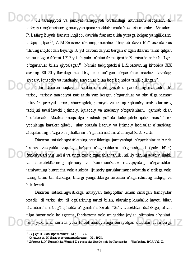 Til   taraqqiyoti   va   jamiyat   taraqqiyoti   o‘rtasidagi   muntazam   aloqalarni   til
tadrijiy rivojlanishining muayyan qisqa muddati ichida kuzatish mumkin. Masalan,
P. Lafarg Buyuk fransuz inqilobi davrida fransuz tilida yuzaga kelgan yangiliklarni
tadqiq   qilgan 13
;   A.M.Selishev   o‘zining   mashhur   “Inqilob   davri   tili”   asarida   rus
tilining inqilobdan keyingi 10 yil davomida yuz bergan o‘zgarishlarini tahlil qilgan
va bu o‘zgarishlarni 1917-yil oktyabr to‘ntarishi natijasida Rossiyada sodir bo‘lgan
o‘zgarishlar   bilan   qiyoslagan 14
.   Nemis   tadqiqotchisi   L.Sibatovning   kitobida   XX
asrning   80-90-yillaridagi   rus   tiliga   xos   bo‘lgan   o‘zgarishlar   mazkur   davrdagi
siyosiy, iqtisodiy va madaniy jarayonlar bilan bog‘liq holda tahlil qilingan 15
.    
Tilni     diaxron   nuqtayi   nazardan   sotsiolingvistik   o‘rganishning   maqsadi   –   til
tarixi,     tarixiy   taraqqiyot   natijasida   yuz   bergan   o‘zgarishlar   va   shu   tilga   xizmat
qiluvchi   jamiyat   tarixi,   shuningdek,   jamiyat   va   uning   iqtisodiy   institutlarining
tadrijini   tavsiflovchi   ijtimoiy,   iqtisodiy   va   madaniy   o‘zgarishlarni     qamrab   olish
hisoblanadi.   Mazkur   maqsadga   erishish   yo‘lida   tadqiqotchi   qator   masalalarni
yechishga   harakat   qiladi,     ular   orasida   lisoniy   va   ijtimoiy   hodisalar   o‘rtasidagi
aloqalarning o‘ziga xos jihatlarini o‘rganish muhim ahamiyat kasb etadi.  
Diaxron   sotsiolingvistikaning   vazifalariga   jamiyatdagi   o‘zgarishlar   ta’sirida
lisoniy   vaziyatda   vujudga   kelgan   o‘zgarishlarni   o‘rganish,   til   (yoki   tillar)
funksiyalari yig‘indisi va unga xos o‘zgarishlar tahlili, milliy tilning adabiy shakli
va   sotsiolektlarning   ijtimoiy   va   kommunikativ   mavqeyidagi   o‘zgarishlar,
jamiyatning butunicha yoki alohida  ijtimoiy guruhlar munosabatida o‘z tiliga yoki
uning   biron   bir   shakliga,   tildagi   yangiliklarga   nisbatan   o‘zgarishining   tadqiqi   va
h.k. kiradi.
Diaxron   sotsiolingvistikaga   muayyan   tadqiqotlar   uchun   sinalgan   tamoyillar
xosdir:   til   tarixi   shu   til   egalarining   tarixi   bilan,   ularning   kundalik   hayoti   bilan
chambarchars   bog‘liq   holda   o‘rganilishi   kerak.   “So‘z   dialektdan   dialektga,   tildan
tilga bozor yoki ko‘rgazma, ibodatxona yoki muqaddas joylar, olimpiya o‘yinlari,
teatr   yoki   sirk,   korrida   yoki   futbol   namoyishiga   borayotgan   odamlar   bilan   birga
13
 Лафарг П. Язык и революция. –М.; -Л. 1930.
14
 Селищев А. М. Язык революционной эпохи. –М., 1928.
15
 Zybatow L. N. Russisch im Wandel. Die russische Sprache seit der Perestrojka. – Wiesbaden, 1995.  Vol .  II .
21 
