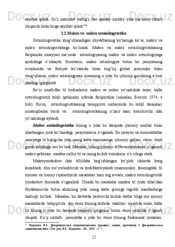 sayohat   qiladi.   So‘z   mahsulot   yorlig‘i,   har   qanday   moddiy   yoki   ma’naviy   ishlab
chiqarish bilan birga sayohat qiladi” 16
. 
2.2. Makro va  mikro sotsiolingvistika
Sotsiolingvistika   shug‘ullanadigan   obyektlarning   ko‘lamiga   ko‘ra,   makro   va
mikro   sotsiolingvistikaga   bo‘linadi.   Makro   va   mikro   sotsiolingvistikaning
farqlanishi   muayyan   ma’noda     sotsiologiyaning   makro   va   mikro   sotsiologiyaga
ajralishiga   o‘xshaydi.   Binobarin,   makro   sotsiologiya   butun   bir   jamiyatning
rivojlanishi   va   faoliyat   ko‘rsatishi   bilan   bog‘liq   global   jarayonlar   bilan
shug‘ullansa,  mikro  sotsiologiyani  insonning  u  yoki   bu ijtimoiy guruhning a’zosi
ekanligi qiziqtiradi. 
Ba’zi   mualliflar   til   hodisalarini   makro   va   mikro   yo‘nalishda   emas,   balki
sotsiolingvistik   tahlil   qatlamlari   sifatida   farqlaydilar   (masalan,   Berruto   1974,   4
bob).   Biroq     sotsiolingvistikaning   taraqqiyoti   mobaynida   bu   tahlil   darajalari
mustaqillasha   bordi   va     sotsiolingvistikaning   o‘zaro   kam   kesishuvchi   ikki
yo‘nalishiga aylandi. 
Makro   sotsiolingvistika   tilning   u   yoki   bu   darajada   ijtimoiy   omillar   bilan
shartlangan yirik ko‘lamdagi  jarayonlarini o‘rganadi. Bu jarayon va munosabatlar
jamiyatga to‘liqligicha yoki uning katta majmuasiga: ijtimoiy qatlam, etnos, etnik
guruh kabilarga xos bo‘ladi. Masalan, tilning ijtimoiy differensiatsiyasini o‘rganish
makro qatlamni: mazkur milliy til va uning kichik tizimlarini o‘z ichiga oladi.  
Makroyondashuv   ikki   tillilikka   bag‘ishlangan   ko‘plab   ishlarda   keng
kuzatiladi; tilni me’yorlashtirish va kodifikatsiyalash muammolari, shuningdek, til
siyosati va lisoniy rejalashtirish masalalari ham eng avvalo, makro sotsiolingvistik
yondashuv   doirasida   o‘rganiladi.   Chunki   bu   masalalar   mazkur   til   (yoki   tillar)dan
foydalanuvchi   butun   aholining   yoki   uning   katta   qismiga   tegishli   manfaatlarga
taalluqli bo‘ladi.   Masalan, bir davlatda yashovchi kichik elatlar tiliga xos siyosiy
masalalarda  tadqiqotchi  shu etnos tilining alohida  vakillari  misolida emas, balki
bu   tilning   u   yoki   bu   darajada   saqlanib   qolganini   butun   etnos   misolida   o‘rganib
chiqadi.   Ko‘p   millatli     jamiyatda   u   yoki   bu   etnos   tilining   funksional   xossalari,
16
  Журавлев   В.К.   Диахроническая   социолингвистика   (предмет,   задачи,   проблемы)   //   Диахроническая
социолингвистика / Отв. ред. В.К. Журавлев. –М., 1993. – C . 7. 
22 