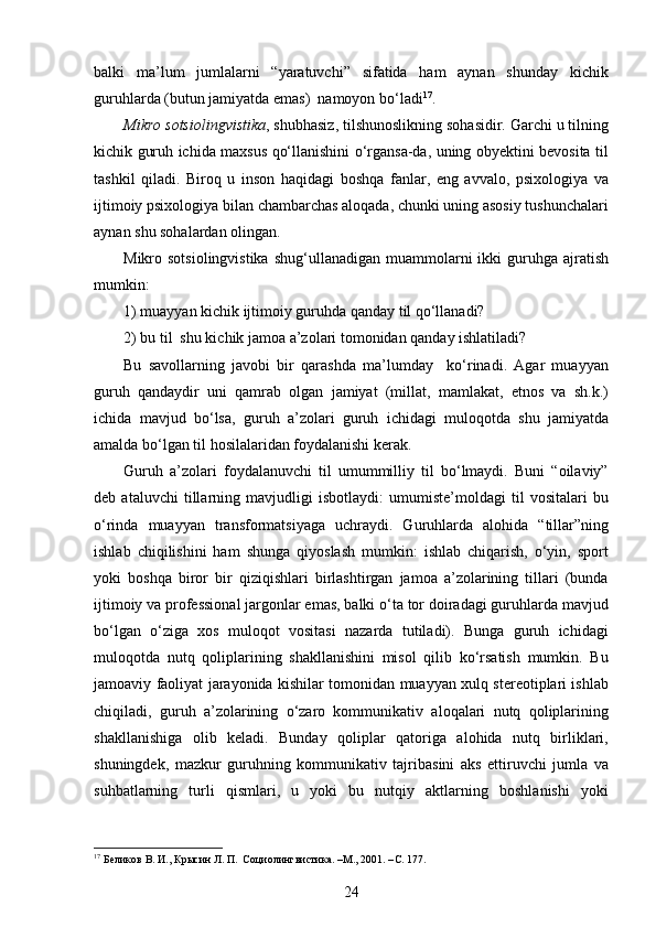 balki   ma’lum   jumlalarni   “yaratuvchi”   sifatida   ham   aynan   shunday   kichik
guruhlarda (butun jamiyatda emas)  namoyon bo‘ladi 17
.
Mikro sotsiolingvistika , shubhasiz, tilshunoslikning sohasidir. Garchi u tilning
kichik guruh ichida maxsus qo‘llanishini o‘rgansa-da, uning obyektini bevosita til
tashkil   qiladi.   Biroq   u   inson   haqidagi   boshqa   fanlar,   eng   avvalo,   psixologiya   va
ijtimoiy psixologiya bilan chambarchas aloqada, chunki uning asosiy tushunchalari
aynan shu sohalardan olingan. 
Mikro sotsiolingvistika   shug‘ullanadigan  muammolarni   ikki  guruhga ajratish
mumkin: 
1) muayyan kichik ijtimoiy guruhda qanday til qo‘llanadi? 
2) bu til  shu kichik jamoa a’zolari tomonidan qanday ishlatiladi?
Bu   savollarning   javobi   bir   qarashda   ma’lumday     ko‘rinadi.   Agar   muayyan
guruh   qandaydir   uni   qamrab   olgan   jamiyat   (millat,   mamlakat,   etnos   va   sh.k.)
ichida   mavjud   bo‘lsa,   guruh   a’zolari   guruh   ichidagi   muloqotda   shu   jamiyatda
amalda bo‘lgan til hosilalaridan foydalanishi kerak. 
Guruh   a’zolari   foydalanuvchi   til   umummilliy   til   bo‘lmaydi.   Buni   “oilaviy”
deb   ataluvchi   tillarning   mavjudligi   isbotlaydi:   umumiste’moldagi   til   vositalari   bu
o‘rinda   muayyan   transformatsiyaga   uchraydi.   Guruhlarda   alohida   “tillar”ning
ishlab   chiqilishini   ham   shunga   qiyoslash   mumkin:   ishlab   chiqarish,   o‘yin,   sport
yoki   boshqa   biror   bir   qiziqishlari   birlashtirgan   jamoa   a’zolarining   tillari   (bunda
ijtimoiy va professional jargonlar emas, balki o‘ta tor doiradagi guruhlarda mavjud
bo‘lgan   o‘ziga   xos   muloqot   vositasi   nazarda   tutiladi).   Bunga   guruh   ichidagi
muloqotda   nutq   qoliplarining   shakllanishini   misol   qilib   ko‘rsatish   mumkin.   Bu
jamoaviy faoliyat jarayonida kishilar tomonidan muayyan xulq stereotiplari ishlab
chiqiladi,   guruh   a’zolarining   o‘zaro   kommunikativ   aloqalari   nutq   qoliplarining
shakllanishiga   olib   keladi.   Bunday   qoliplar   qatoriga   alohida   nutq   birliklari,
shuningdek,   mazkur   guruhning   kommunikativ   tajribasini   aks   ettiruvchi   jumla   va
suhbatlarning   turli   qismlari,   u   yoki   bu   nutqiy   aktlarning   boshlanishi   yoki
17
 Беликов В. И., Крысин Л. П.  Социолингвистика. –М., 2001. – C . 177. 
24 
