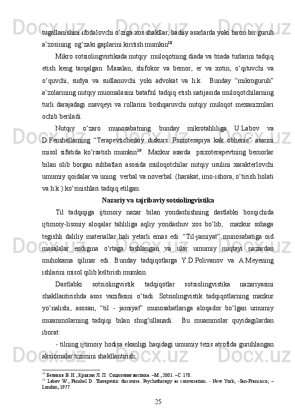 tugallanishini ifodalovchi o‘ziga xos shakllar, badiiy asarlarda yoki biron bir guruh
a’zosining  og‘zaki gaplarini kiritish mumkin 18
.
Mikro sotsiolingvistikada nutqiy  muloqotning diada va triada turlarini tadqiq
etish   keng   tarqalgan.   Masalan,   shifokor   va   bemor,   er   va   xotin,   o‘qituvchi   va
o‘quvchi,   sudya   va   sudlanuvchi   yoki   advokat   va   h.k.     Bunday   “mikroguruh”
a’zolarining nutqiy muomalasini batafsil tadqiq etish natijasida muloqotchilarning
turli   darajadagi   mavqeyi   va   rollarini   boshqaruvchi   nutqiy   muloqot   mexanizmlari
ochib beriladi. 
Nutqiy   o‘zaro   munosabatning   bunday   mikrotahliliga   U.Labov   va
D.Fenshellarning   “ Terapevticheskiy   diskurs.   Psixoterapiya   kak   obhenie ”   asarini
misol   sifatida   ko’rsatish   mumkin 19
.     Mazkur   asarda     psixoterapevtning   bemorlar
bilan   olib   borgan   suhbatlari   asosida   muloqotchilar   nutqiy   usulini   xarakterlovchi
umumiy qoidalar va uning  verbal va noverbal  (harakat, imo-ishora, o‘tirish holati
va h.k.) ko‘rinishlari tadqiq etilgan.  
Nazariy va tajribaviy sotsiolingvistika
Til   tadqiqiga   ijtimoiy   nazar   bilan   yondashishning   dastlabki   bosqichida
ijtimoiy-lisoniy   aloqalar   tahliliga   aqliy   yondashuv   xos   bo‘lib,     mazkur   sohaga
tegishli   daliliy   materiallar   hali   yetarli   emas   edi.   “Til-jamiyat”   munosabatiga   oid
masalalar   endigina   o‘rtaga   tashlangan   va   ular   umumiy   nuqtayi   nazardan
muhokama   qilinar   edi.   Bunday   tadqiqotlarga   Y.D.Polivanov   va   A.Meyening
ishlarini misol qilib keltirish mumkin. 
Dastlabki   sotsiolingvistik   tadqiqotlar   sotsiolingvistika   nazariyasini
shakllantirishda   asos   vazifasini   o‘tadi.   Sotsiolingvistik   tadqiqotlarning   mazkur
yo‘nalishi,   asosan,   “til   -   jamiyat”   munosabatlariga   aloqador   bo‘lgan   umumiy
muammolarning   tadqiqi   bilan   shug‘ullanadi.     Bu   muammolar   quyidagilardan
iborat: 
- tilning ijtimoiy hodisa ekanligi haqidagi umumiy tezis atrofida guruhlangan
aksiomalar tizimini shakllantirish;  
18
 Беликов В. И., Крысин Л. П.  Социолингвистика . – М ., 2001. –C. 178.
19
  Labov   W.,   Fanshel   D.   Therapeutic   discourse.   Psychotherapy   as   conversation.   -   New   York;   -San-Francisco;   –
London, 1977.
25 