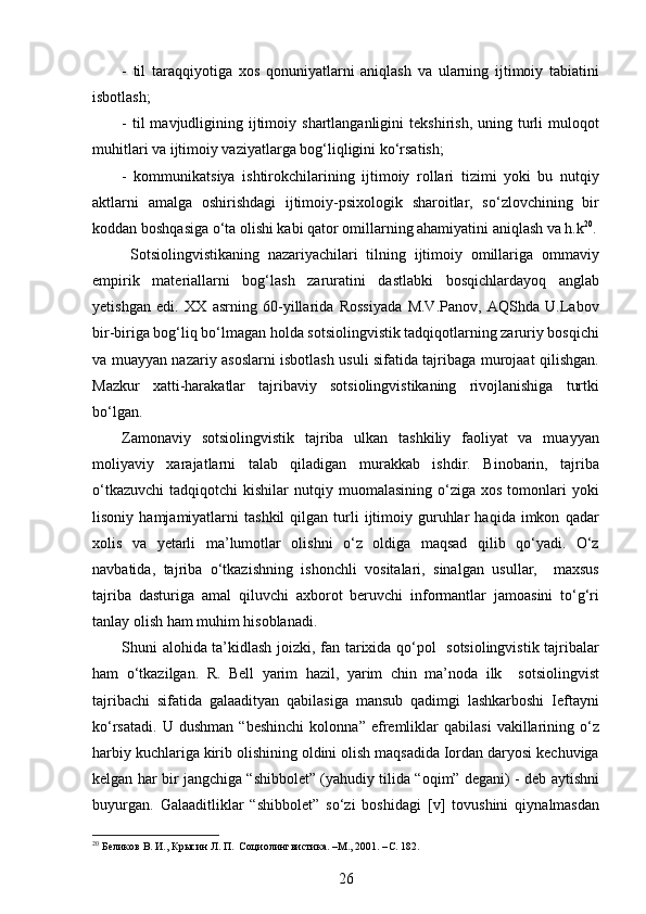 -   til   taraqqiyotiga   xos   qonuniyatlarni   aniqlash   va   ularning   ijtimoiy   tabiatini
isbotlash; 
-  til  mavjudligining  ijtimoiy  shartlanganligini  tekshirish,   uning  turli  muloqot
muhitlari va ijtimoiy vaziyatlarga bog‘liqligini ko‘rsatish;
-   kommunikatsiya   ishtirokchilarining   ijtimoiy   rollari   tizimi   yoki   bu   nutqiy
aktlarni   amalga   oshirishdagi   ijtimoiy-psixologik   sharoitlar,   so‘zlovchining   bir
koddan boshqasiga o‘ta olishi kabi qator omillarning ahamiyatini aniqlash va h.k 20
.
  Sotsiolingvistikaning   nazariyachilari   tilning   ijtimoiy   omillariga   ommaviy
empirik   materiallarni   bog‘lash   zaruratini   dastlabki   bosqichlardayoq   anglab
yetishgan   edi.   XX   asrning   60-yillarida   Rossiyada   M.V.Panov,   AQShda   U.Labov
bir-biriga bog‘liq bo‘lmagan holda sotsiolingvistik tadqiqotlarning zaruriy bosqichi
va muayyan nazariy asoslarni isbotlash usuli sifatida tajribaga murojaat qilishgan.
Mazkur   xatti-harakatlar   tajribaviy   sotsiolingvistikaning   rivojlanishiga   turtki
bo‘lgan.
Zamonaviy   sotsiolingvistik   tajriba   ulkan   tashkiliy   faoliyat   va   muayyan
moliyaviy   xarajatlarni   talab   qiladigan   murakkab   ishdir.   Binobarin,   tajriba
o‘tkazuvchi   tadqiqotchi   kishilar   nutqiy  muomalasining   o‘ziga  xos  tomonlari   yoki
lisoniy   hamjamiyatlarni   tashkil   qilgan   turli   ijtimoiy   guruhlar   haqida  imkon   qadar
xolis   va   yetarli   ma’lumotlar   olishni   o‘z   oldiga   maqsad   qilib   qo‘yadi.   O‘z
navbatida,   tajriba   o‘tkazishning   ishonchli   vositalari,   sinalgan   usullar,     maxsus
tajriba   dasturiga   amal   qiluvchi   axborot   beruvchi   informantlar   jamoasini   to‘g‘ri
tanlay olish ham muhim hisoblanadi.  
Shuni alohida ta’kidlash joizki, fan tarixida qo‘pol   sotsiolingvistik tajribalar
ham   o‘tkazilgan.   R.   Bell   yarim   hazil,   yarim   chin   ma’noda   ilk     sotsiolingvist
tajribachi   sifatida   galaadityan   qabilasiga   mansub   qadimgi   lashkarboshi   Ieftayni
ko‘rsatadi.   U   dushman   “beshinchi   kolonna”   efremliklar   qabilasi   vakillarining   o‘z
harbiy kuchlariga kirib olishining oldini olish maqsadida Iordan daryosi kechuviga
kelgan har bir jangchiga “shibbolet” (yahudiy tilida “oqim” degani) - deb aytishni
buyurgan.   Galaaditliklar   “shibbolet”   so‘zi   boshidagi   [v]   tovushini   qiynalmasdan
20
 Беликов В. И., Крысин Л. П.  Социолингвистика. –М., 2001. – C . 182.
26 