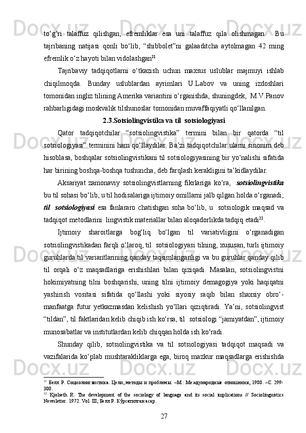 to‘g‘ri   talaffuz   qilishgan,   efremliklar   esa   uni   talaffuz   qila   olishmagan.     Bu
tajribaning   natijasi   qonli   bo‘lib,   “shibbolet”ni   galaaditcha   aytolmagan   42   ming
efremlik o‘z hayoti bilan vidolashgan 21
 . 
Tajribaviy   tadqiqotlarni   o‘tkazish   uchun   maxsus   uslublar   majmuyi   ishlab
chiqilmoqda.   Bunday   uslublardan   ayrimlari   U.Labov   va   uning   izdoshlari
tomonidan ingliz tilining Amerika variantini o‘rganishda, shuningdek,  M.V.Panov
rahbarligidagi moskvalik tilshunoslar tomonidan muvaffaqiyatli qo‘llanilgan.    
2.3. Sotsiolingvistika va til  sotsiologiyasi
Qator   tadqiqotchilar   “sotsiolingvistika”   termini   bilan   bir   qatorda   “til
sotsiologiyasi” terminini ham qo‘llaydilar. Ba’zi tadqiqotchilar ularni sinonim deb
hisoblasa, boshqalar sotsiolingvistikani til sotsiologiyasining bir yo‘nalishi sifatida
har birining boshqa-boshqa tushuncha, deb farqlash kerakligini ta’kidlaydilar.    
Aksariyat   zamonaviy   sotsiolingvistlarning   fikrlariga   ko‘ra,     sotsiolingvistika
bu til sohasi bo‘lib, u til hodisalariga ijtimoiy omillarni jalb qilgan holda o‘rganadi;
til     sotsiologiyasi   esa   fanlararo   chatishgan   soha   bo‘lib,   u     sotsiologik   maqsad   va
tadqiqot metodlarini  lingvistik materiallar bilan aloqadorlikda tadqiq etadi 22
.  
Ijtimoiy   sharoitlarga   bog‘liq   bo‘lgan   til   variativligini   o‘rganadigan
sotsiolingvistikadan farqli o‘laroq, til  sotsiologiyasi tilning, xususan, turli ijtimoiy
guruhlarda til variantlarining qanday taqsimlanganligi va bu guruhlar qanday qilib
til   orqali   o‘z   maqsadlariga   erishishlari   bilan   qiziqadi.   Masalan,   sotsiolingvistni
hokimiyatning   tilni   boshqarishi,   uning   tilni   ijtimoiy   demagogiya   yoki   haqiqatni
yashirish   vositasi   sifatida   qo‘llashi   yoki   siyosiy   raqib   bilan   shaxsiy   obro‘-
manfaatga   futur   yetkazmasdan   kelishish   yo‘llari   qiziqtiradi.   Ya’ni,   sotsiolingvist
“tildan”, til faktlaridan kelib chiqib ish ko‘rsa, til  sotsiologi “jamiyatdan”, ijtimoiy
munosabatlar va institutlardan kelib chiqqan holda ish ko‘radi. 
Shunday   qilib,   sotsiolingvistika   va   til   sotsiologiyasi   tadqiqot   maqsadi   va
vazifalarida   ko‘plab  mushtarakliklarga   ega,  biroq  mazkur   maqsadlarga   erishishda
21
  Белл  Р.  Социолингвистика.  Цели,  методы  и   проблемы.  –М.:   Международные  отношения,  1980.  –С.  299-
300. 
22
  Kjolseth   R.   The   development   of   the   sociology   of   language   and   its   social   implications   //   Sociolinguistics
Newsletter.  1972.  Vol .  III ; Белл Р. Кўрсатилган асар.  
27 