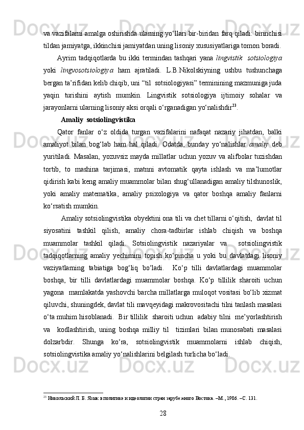 va vazifalarni amalga oshirishda ularning yo‘llari bir-biridan farq qiladi: birinchisi
tildan jamiyatga, ikkinchisi jamiyatdan uning lisoniy xususiyatlariga tomon boradi.
Ayrim   tadqiqotlarda   bu   ikki   termindan   tashqari   yana   lingvistik     sotsiologiya
yoki   lingvosotsiologiya   ham   ajratiladi.   L.B.Nikolskiyning   ushbu   tushunchaga
bergan ta’rifidan kelib chiqib, uni “til  sotsiologiyasi” terminining mazmuniga juda
yaqin   turishini   aytish   mumkin.   Lingvistik   sotsiologiya   ijtimoiy   sohalar   va
jarayonlarni ularning lisoniy aksi orqali o‘rganadigan yo‘nalishdir 23
.
   Amaliy  sotsiolingvistika
Qator   fanlar   o‘z   oldida   turgan   vazifalarini   nafaqat   nazariy   jihatdan,   balki
amaliyot   bilan   bog‘lab   ham   hal   qiladi.   Odatda,   bunday   yo‘nalishlar   amaliy   deb
yuritiladi. Masalan,  yozuvsiz mayda  millatlar  uchun yozuv va alifbolar  tuzishdan
tortib,   to   mashina   tarjimasi,   matnni   avtomatik   qayta   ishlash   va   ma’lumotlar
qidirish kabi keng amaliy muammolar bilan shug‘ullanadigan amaliy tilshunoslik,
yoki   amaliy   matematika,   amaliy   psixologiya   va   qator   boshqa   amaliy   fanlarni
ko‘rsatish mumkin.
    Amaliy sotsiolingvistika obyektini ona tili va chet tillarni o‘qitish,  davlat til
siyosatini   tashkil   qilish,   amaliy   chora-tadbirlar   ishlab   chiqish   va   boshqa
muammolar   tashkil   qiladi.   Sotsiolingvistik   nazariyalar   va     sotsiolingvistik
tadqiqotlarning   amaliy   yechimini   topish   ko‘pincha   u   yoki   bu   davlatdagi   lisoniy
vaziyatlarning   tabiatiga   bog‘liq   bo‘ladi.     Ko‘p   tilli   davlatlardagi   muammolar
boshqa,   bir   tilli   davlatlardagi   muammolar   boshqa.   Ko‘p   tillilik   sharoiti   uchun
yagona   mamlakatda yashovchi  barcha millatlarga muloqot vositasi  bo‘lib xizmat
qiluvchi, shuningdek, davlat tili mavqeyidagi makrovositachi tilni tanlash masalasi
o‘ta muhim hisoblanadi.   Bir tillilik   sharoiti uchun   adabiy tilni   me’yorlashtirish
va     kodlashtirish,   uning   boshqa   milliy   til     tizimlari   bilan   munosabati   masalasi
dolzarbdir.   Shunga   ko‘ra,   sotsiolingvistik   muammolarni   ishlab   chiqish,
sotsiolingvistika amaliy yo‘nalishlarini belgilash turlicha bo‘ladi. 
23
 Никольский Л. Б. Язык в политике и идеологии стран зарубежного Востока. –М., 1986. –С. 131. 
28 