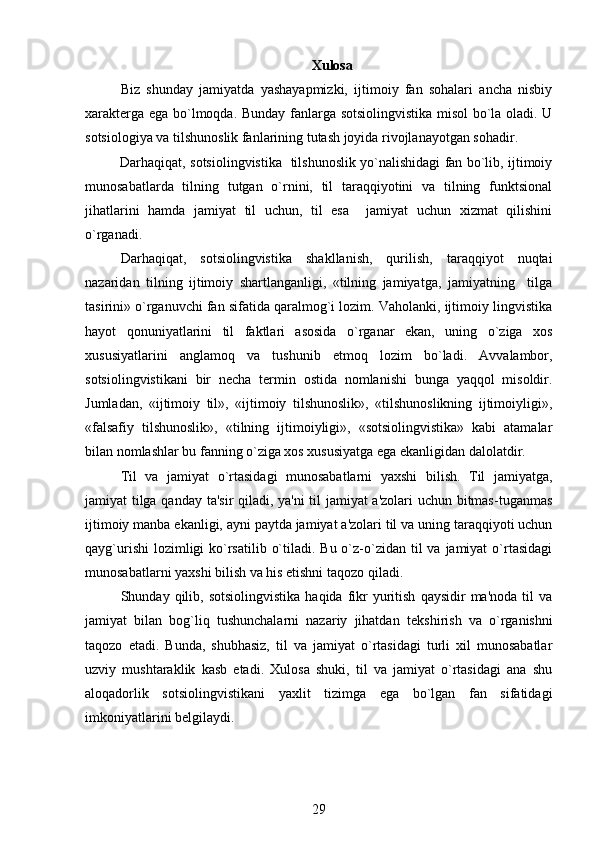 Xulosa
Biz   shunday   jamiyatda   yashayapmizki,   ijtimoiy   fan   sohalari   ancha   nisbiy
xarakt е rga ega bo`lmoqda.   Bunday fanlarga sotsiolingvistika misol bo`la oladi. U
sotsiologiya va tilshunoslik fanlarining tutash joyida rivojlanayotgan sohadir. 
                Darhaqiqat, sotsiolingvistika   tilshunoslik yo`nalishidagi fan bo`lib, ijtimoiy
munosabatlarda   tilning   tutgan   o`rnini,   til   taraqqiyotini   va   tilning   funktsional
jihatlarini   hamda   jamiyat   til   uchun,   til   esa     jamiyat   uchun   xizmat   qilishini
o`rganadi.
Darhaqiqat,   sotsiolingvistika   shakllanish,   qurilish,   taraqqiyot   nuqtai
nazaridan   tilning   ijtimoiy   shartlanganligi,   «tilning   jamiyatga,   jamiyatning     tilga
tasirini» o`rganuvchi fan sifatida qaralmog`i lozim. Vaholanki, ijtimoiy lingvistika
hayot   qonuniyatlarini   til   faktlari   asosida   o`rganar   ekan,   uning   o`ziga   xos
xususiyatlarini   anglamoq   va   tushunib   е tmoq   lozim   bo`ladi.   Avvalambor,
sotsiolingvistikani   bir   n е cha   t е rmin   ostida   nomlanishi   bunga   yaqqol   misoldir.
Jumladan,   «ijtimoiy   til»,   «ijtimoiy   tilshunoslik»,   «tilshunoslikning   ijtimoiyligi»,
«falsafiy   tilshunoslik»,   «tilning   ijtimoiyligi»,   «sotsiolingvistika»   kabi   atamalar
bilan nomlashlar bu fanning o`ziga xos xususiyatga ega ekanligidan dalolatdir.
Til   va   jamiyat   o`rtasidagi   munosabatlarni   yaxshi   bilish.   Til   jamiyatga,
jamiyat tilga qanday ta'sir qiladi, ya'ni til jamiyat a'zolari  uchun bitmas-tuganmas
ijtimoiy manba ekanligi, ayni paytda jamiyat a'zolari til va uning taraqqiyoti uchun
qayg`urishi  lozimligi  ko`rsatilib  o`tiladi. Bu o`z-o`zidan  til  va  jamiyat  o`rtasidagi
munosabatlarni yaxshi bilish va his etishni taqozo qiladi.
Shunday  qilib,  sotsiolingvistika   haqida  fikr   yuritish   qaysidir   ma'noda  til  va
jamiyat   bilan   bog`liq   tushunchalarni   nazariy   jihatdan   t е kshirish   va   o`rganishni
taqozo   etadi.   Bunda,   shubhasiz,   til   va   jamiyat   o`rtasidagi   turli   xil   munosabatlar
uzviy   mushtaraklik   kasb   etadi.   Xulosa   shuki,   til   va   jamiyat   o`rtasidagi   ana   shu
aloqadorlik   sotsiolingvistikani   yaxlit   tizimga   ega   bo`lgan   fan   sifatidagi
imkoniyatlarini b е lgilaydi.
29 