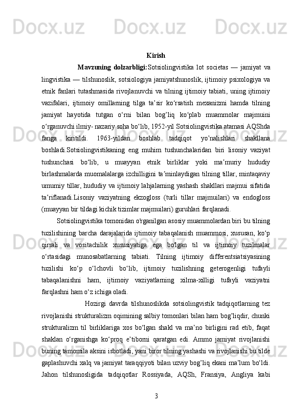 Kirish
                          Mavzuning   dolzarbligi: Sotsiolingvisti ka   lot   societas   —   jamiyat   va
lingvistika   —   tilshunoslik,   sotsiologiya   jamiyatshunoslik,   ijtimoiy   psixologiya   va
etnik   fanlari   tutashmasida   rivojlanuvchi   va   tilning   ijtimoiy   tabiati,   uning   ijtimoiy
vazifalari,   ijtimoiy   omillarning   tilga   ta’sir   ko rsatish   mexanizmi   hamda   tilningʻ
jamiyat   hayotida   tutgan   o‘rni   bilan   bog’liq   ko plab   muammolar   majmuini	
ʻ
o rganuvchi ilmiy- nazariy soha bo‘lib, 1952-yil Sotsiolingvistika atamasi AQShda	
ʻ
fanga   kiritildi.   1963-yildan   boshlab   tadqiqot   yo’nalishlari   shakllana
boshladi.Sotsiolingvistikaning   eng   muhim   tushunchalaridan   biri   lisoniy   vaziyat
tushunchasi   bo‘lib,   u   muayyan   etnik   birliklar   yoki   ma muriy   hududiy	
ʼ
birlashmalarda  muomalalarga izchilligini  ta minlaydigan tilning tillar, mintaqaviy	
ʼ
umumiy tillar, hududiy va ijtimoiy lahjalarning yashash  shakllari  majmui  sifatida
ta riflanadi.Lisoniy   vaziyatning   ekzogloss   (turli   tillar   majmuilari)   va   endogloss	
ʼ
(muayyan bir tildagi kichik tizimlar majmuilari) guruhlari farqlanadi. 
         Sotsiolingvistika tomonidan o'rganilgan asosiy muammolardan biri bu tilning
tuzilishining   barcha   darajalarida   ijtimoiy   tabaqalanish   muammosi,   xususan,   ko‘p
qirrali   va   vositachilik   xususiyatiga   ega   bo'lgan   til   va   ijtimoiy   tuzilmalar
o‘rtasidagi   munosabatlarning   tabiati.   Tilning   ijtimoiy   differentsiatsiyasining
tuzilishi   ko‘p   o‘lchovli   bo‘lib,   ijtimoiy   tuzilishning   geterogenligi   tufayli
tabaqalanishni   ham,   ijtimoiy   vaziyatlarning   xilma-xilligi   tufayli   vaziyatni
farqlashni ham o‘z ichiga oladi. 
                            Hozirgi   davrda   tilshunoslikda   sotsiolingvistik   tadqiqotlarning   tez
rivojlanishi strukturalizm oqimining salbiy tomonlari bilan ham bog’liqdir, chunki
strukturalizm   til   birliklariga   xos   bo‘lgan   shakl   va   ma’no   birligini   rad   etib,   faqat
shaklan   o‘rganishga   ko‘proq   e’tiborni   qaratgan   edi.   Ammo   jamiyat   rivojlanishi
buning tamomila aksini isbotladi, yani biror tilning yashashi va rivojlanishi bu tilde
gaplashuvchi xalq va jamiyat taraqqiyoti bilan uzviy bog’liq ekani ma’lum bo‘ldi.
Jahon   tilshunosligida   tadqiqotlar   Rossiyada,   AQSh,   Fransiya,   Angliya   kabi
3 