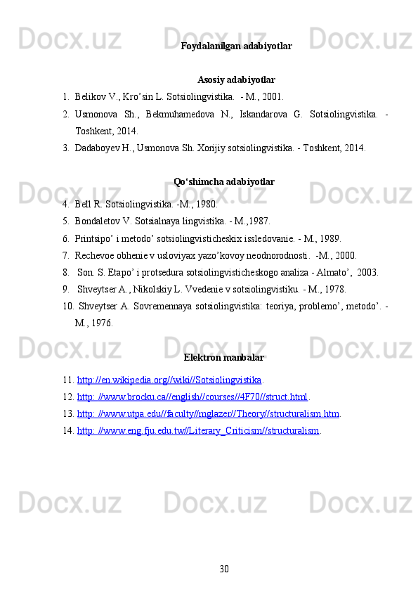 Foydalanilgan adabiyotlar
Asosiy adabiyotlar
1. Belikov V., Kro’sin L. Sotsiolingvistika.  - M., 2001.
2. Usmonova   Sh.,   Bekmuhamedova   N.,   Iskandarova   G.   Sotsiolingvistika.   -
Toshkent, 2014.
3. Dadaboyev H., Usmonova Sh. Xorijiy sotsiolingvistika. - Toshkent, 2014. 
Qo‘shimcha adabiyotlar
4. Bell R. Sotsiolingvistika. -M., 1980.     
5. Bondaletov V. Sotsialnaya lingvistika . -  M.,1987.
6. Printsipo’ i metodo’ sotsiolingvisticheskix issledovani e. -  M.,   1989 .
7. Rechevoe obhenie v usloviyax yazo’kovoy neodnorodnosti .    - M. ,  2000 .  
8.   Son.   S. Etapo’ i pr o tsedura sotsiolingvisticheskogo analiza  -  Almato’ ,   2003 .
9.   Shveytser A., Nikolskiy L. Vvedenie v sotsiolingvistiku . -  M., 1978.
10.   Shveytser  A. Sovremennaya  sotsiolingvi stika:   t eoriya,  problemo’, metodo’ . -
M.,   1976 .
Elektron manbalar
11.   http://en.wikipedia.org//wiki//Sotsiolingvistika .
12.   http:        //www.brocku.ca//english//courses//4F70//struct.html    .
13.   http:        //www.utpa.edu//faculty//mglazer//Theory//structuralism.htm    .
14.   http:        //www.eng.fju.edu.tw//Literary_Criticism//structuralism    .
30 