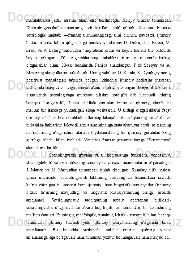 mamlaktlarda   jadal   suratlar   bilan   olib   borilmoqda.   Xorijiy   olimlar   tomonidan
"Sotsiolingvistika"   atamasining   turli   ta'riflari   tahlil   qilindi.   Xususan:   Fransuz
sotsiologik   maktabi   —fransuz   tilshunosligidagi   tilni   birinchi   navbatda   ijtimoiy
hodisa   sifatida   talqin   qilgan.Tilga   bunday   yondashuv   D.   Didro,   J.   J.   Russo,   M.
Breal   va   P.   Lafarg   tomonidan   "Inqilobdan   oldin   va   keyin   fransuz   tili"   kitobida
bayon   qilingan.   Til   o'zgarishlarining   sabablari   ijtimoiy   munosabatlardagi
o‘zgarishlar   bilan.   20-asr   boshlarida   Parijda   shakllangan.   F.de   Sossyur   va   A.
Meyening shogirdlarini birlashtirdi. Uning vakillari O. Komte, E. Dyurkgeymning
pozitivist   sotsiologlari   ta'sirida   bo'lgan   ikkinchisi   ijtimoiy   hodisalar   shaxsdan
tashqarida   mavjud   va   unga   jamiyat   a'zosi   sifatida   yuklangan.   Meye   til   faktlarini
o‘rganishda   psixologiyaga   murojaat   qilishni   noto‘g’ri   deb   hisobladi:   tilning
haqiqati   "Lingvistik",   chunki   til   ifoda   vositalari   tizimi   va   ijtimoiy,   chunki   til
ma'lum   bir   jamoaga   yuklatilgan   aloqa   vositasidir.   U   tildagi   o‘zgarishlarni   faqat
ijtimoiy   sabablar   bilan   izohladi:   tillarning   tabaqalanishi-xalqlarning   tarqalishi   va
birlashish-fathlaridir. Meye tillarni aralashtirishga katta ahamiyat berdi, so‘zlarning
ma’nolarining   o‘zgarishini   ulardan   foydalanishning   tor   ijtimoiy   guruhdan   keng
guruhga   o‘tishi   bilan   izohladi.   Vandries   fransuz   grammatikasiga   "Semantema"
atamalarini kiritdi. 
                    Sotsiolingvistik   g'oyalar   va   til   hodisalariga   funksional   yondashuv,
shuningdek,   til   va   semantikaning   umumiy  nazariyasi   muammolarini   o'rganadigan
J.   Munen   va   M.   Mamudian   tomonidan   ishlab   chiqilgan.   Shunday   qilib,   xulosa
qilish   mumkinki,   sotsiolingvistik   tahlilning   boshlang’ich   tushunchasi   sifatida
ko‘rib   chiqilgan   til   jamoasi   ham   ijtimoiy,   ham   lingvistik   xususiyatlar   (ijtimoiy
o‘zaro   ta’sirning   mavjudligi   va   lingvistik   xususiyatlarning   birligi)   asosida
aniqlanadi.   Sotsiolingvistik   tadqiqotning   asosiy   operatsion   birliklari-
sotsiolingvistik   o‘zgaruvchilar-o‘zaro   bog’liqlik,   bir   tomondan,   til   tuzilishining
ma’lum darajasi (fonologik, morfologik, sintaktik, leksik - semantik) bilan, boshqa
tomondan,   ijtimoiy   tuzilish   yoki   ijtimoiy   vaziyatlarning   o‘zgarishi   bilan
tavsiflanadi.   Bu   hududda   yashovchi   xalqlar   orasida   qadimiy   yozuv
an‘analariga ega bo‘lganlari ham, umuman yozuvi bo‘lmaganlari ham mavjud edi.
4 