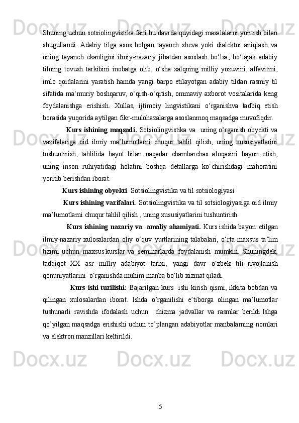 Shuning uchun sotsiolingvistika fani bu davrda quyidagi masalalarni yoritish bilan
shugullandi.   Adabiy   tilga   asos   bolgan   tayanch   sheva   yoki   dialektni   aniqlash   va
uning   tayanch   ekanligini   ilmiy-nazariy   jihatdan   asoslash   bo‘lsa,   bo‘lajak   adabiy
tilning   tovush   tarkibini   inobatga   olib,   o‘sha   xalqning   milliy   yozuvini,   alfavitini,
imlo   qoidalarini   yaratish   hamda   yangi   barpo   etilayotgan   adabiy   tildan   rasmiy   til
sifatida  ma‘muriy  boshqaruv,   o‘qish-o‘qitish,   ommaviy  axborot   vositalarida   keng
foydalanishga   erishish.   Xullas,   ijtimoiy   lingvistikani   o‘rganishva   tadbiq   etish
borasida yuqorida aytilgan fikr-mulohazalarga asoslanmoq maqsadga muvofiqdir.
                    Kurs ishining maqsadi.   Sotsiolingvistika va   uning o‘rganish obyekti va
vazifalariga   oid   ilmiy   ma’lumotlarni   chuqur   tahlil   qilish,   uning   xususiyatlarini
tushuntirish,   tahlilida   hayot   bilan   naqadar   chambarchas   aloqasini   bayon   etish,
uning   inson   ruhiyatidagi   holatini   boshqa   detallarga   ko‘chirishdagi   mahoratini
yoritib berishdan iborat.  
    Kurs ishining obyekti .   Sotsiolingvistika va til sotsiologiyasi
      Kurs ishining vazifalari . Sotsiolingvistika va til sotsiologiyasiga oid ilmiy
ma’lumotlarni   chuqur tahlil qilish , uning xususiyatlarini tushuntirish.
                      Kurs ishining nazariy va   amaliy ahamiyati.   Kurs ishida   b a y on   etilg a n
il m iy-naza r iy   xulos a la r dan   o liy   o ‘ q uv   y ur t la r in i ng   t a l a balari,   o ‘ r t a   m a x s u s   t a ’ l im
ti zi m i   u c hun   m a xs u s ku r s l a r   va   s e m ina r la r da   foyda l a n ish   m u m k i n.   S hunin g d e k ,
t a dqiq o t  XX   a s r   m i ll iy   a d a b i y ot   t a r ixi,   y angi   d a vr   o ‘ z b ek   tili    r i v o jl a n i s h
qonu n i y atla ri ni   o ‘ r g a ni s hd a  m uh i m   m a nb a b o ‘lib  x i z m at qil a d i .
                      Kurs ishi  tuzilishi:   Bajarilgan kurs   ishi  kirish qismi,  ikkita  bobdan va
qilingan   xulosalardan   iborat.   Ishda   o’rganilishi   e’tiborga   olingan   ma’lumotlar
tushunarli   ravishda   ifodalash   uchun     chizma   jadvallar   va   rasmlar   berildi.Ishga
qo’yilgan maqsadga erishishi  uchun to’plangan adabiyotlar manbalarning nomlari
va elektron manzillari keltirildi.
5 