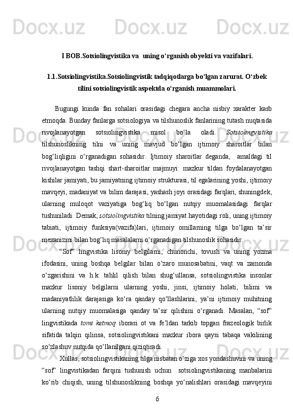 I BOB.Sotsiolingvistika va   uning o‘rganish ob y ekti  va vazifalari.
1.1. Sotsiolingvistika. Sotsiolingvistik tadqiqotlarga bo‘lgan zarurat. O‘zbek
tilini sotsiolingvistik aspektda o‘rganish muammolari.
Bugungi   kunda   fan   sohalari   orasidagi   chegara   ancha   nisbiy   xarakter   kasb
etmoqda.  Bunday fanlarga sotsiologiya va tilshunoslik fanlarining tutash nuqtasida
rivojlanayotgan   sotsiolingvistika   misol   bo‘la   oladi.   Sotsiolingvistika
tilshunoslikning   tilni   va   uning   mavjud   bo‘lgan   ijtimoiy   sharoitlar   bilan
bog‘liqligini   o‘rganadigan   sohasidir.   Ijtimoiy   sharoitlar   deganda,     amaldagi   til
rivojlanayotgan   tashqi   shart-sharoitlar   majmuyi:   mazkur   tildan   foydalanayotgan
kishilar jamiyati, bu jamiyatning ijtimoiy strukturasi, til egalarining yoshi, ijtimoiy
mavqeyi, madaniyat va bilim darajasi, yashash joyi orasidagi farqlari, shuningdek,
ularning   muloqot   vaziyatiga   bog‘liq   bo‘lgan   nutqiy   muomalasidagi   farqlar
tushuniladi. Demak,  sotsiolingvistika   tilning jamiyat hayotidagi roli, uning ijtimoiy
tabiati,   ijtimoiy   funksiya(vazifa)lari,   ijtimoiy   omillarning   tilga   bo‘lgan   ta’sir
mexanizmi bilan bog‘liq masalalarni o‘rganadigan tilshunoslik sohasidir. 
  “Sof”   lingvistika   lisoniy   belgilarni,   chunonchi,   tovush   va   uning   yozma
ifodasini,   uning   boshqa   belgilar   bilan   o‘zaro   munosabatini,   vaqt   va   zamonda
o‘zgarishini   va   h.k.   tahlil   qilish   bilan   shug‘ullansa,   sotsiolingvistika   insonlar
mazkur   lisoniy   belgilarni   ularning   yoshi,   jinsi,   ijtimoiy   holati,   bilimi   va
madaniyatlilik   darajasiga   ko‘ra   qanday   qo‘llashlarini,   ya’ni   ijtimoiy   muhitning
ularning   nutqiy   muomalasiga   qanday   ta’sir   qilishini   o‘rganadi.   Masalan,   “sof”
lingvistikada   tomi   ketmoq   iborasi   ot   va   fe’ldan   tarkib   topgan   frazeologik   birlik
sifatida   talqin   qilinsa,   sotsiolingvistikani   mazkur   ibora   qaysi   tabaqa   vakilining
so‘zlashuv nutqida qo‘llanilgani qiziqtiradi.
Xullas, sotsiolingvistikaning tilga nisbatan o‘ziga xos yondashuvini va uning
“sof”   lingvistikadan   farqini   tushunish   uchun     sotsiolingvistikaning   manbalarini
ko‘rib   chiqish,   uning   tilshunoslikning   boshqa   yo‘nalishlari   orasidagi   mavqeyini
6 
