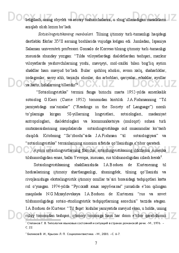 belgilash, uning obyekti va asosiy tushunchalarini, u shug‘ullanadigan masalalarni
aniqlab olish lozim bo‘ladi.
  Sotsiolingvistikaning   manbalari.   Tilning   ijtimoiy   turli-tumanligi   haqidagi
dastlabki   fikrlar   XVII   asrning   boshlarida  vujudga   kelgan   edi.  Jumladan,   Ispaniya
Salaman universiteti professori Gonsalo de Korreas tilning ijtimoiy turli-tumanligi
xususida   shunday   yozgan:   “Tilda   viloyatlardagi   dialektlardan   tashqari,   mazkur
viloyatlarda   yashovchilarning   yoshi,   mavqeyi,   mol-mulki   bilan   bog‘liq   ayrim
shakllar   ham   mavjud   bo‘ladi.   Bular:   qishloq   aholisi,   avom   xalq,   shaharliklar,
zodagonlar,   saroy   ahli,   tarixchi   olimlar,   din   arboblari,   qariyalar,   erkaklar,   ayollar
va hatto, bolalarning tillaridir” 1
.   
“Sotsiolingvistika”   termini   fanga   birinchi   marta   1952-yilda   amerikalik
sotsiolog   G.Karri   (Currie   1952)   tomonidan   kiritildi.   J.A.Fishmanning   “Til
jamiyatidagi   ma’ruzalar”   (“Readings   in   the   Society   of   Language”)   nomli
to‘plamiga   kirgan   50-yillarning   lingvistlari,   sotsiologlari,   madaniyat
antropologlari,   dialektologlari   va   kommunikatsiya   (muloqot)   sohasi   turli
mutaxassislarining   maqolalarida     sotsiolingvistikaga   oid   muammolar   ko‘tarib
chiqildi.   Kitobning   “So‘zboshi”sida   J.A.Fishman   “til     sotsiologiyasi”   va
“sotsiolingvistika” terminlarining sinonim sifatida qo‘llanishiga e’tibor qaratadi. 
Ayrim sotsiolingvistlarning fikricha, sotsiolingvistikaning ildizlarini Amerika
tilshunosligidan emas, balki Yevropa, xususan, rus tilshunosligidan izlash kerak 2
.  
Sotsiolingvistikaning   shakllanishida   I.A.Boduen   de   Kurtenening   til
hodisalarining   ijtimoiy   shartlanganligi,   shuningdek,   tilning   qo‘llanishi   va
rivojlanishiga   ekstralingvistik   ijtimoiy   omillar   ta’siri   borasidagi   tadqiqotlari   katta
rol   o‘ynagan.   1974-yilda   “ Русский   язык   зарубежом ”   jurnalida   e’lon   qilingan
maqolada   N.G.Mixaylovskaya   I.A.Boduen   de   Kurteneni   “rus   va   sovet
tilshunosligidagi   sotsio-etnolingvistik   tadqiqotlarning   asoschisi”   tarzida   atagan.
I.A.Boduen de Kurtene: “Til faqat  kishilar jamiyatida mavjud ekan, u holda, uning
ruhiy   tomonidan   tashqari,   ijtimoiy   tomoniga   ham   har   doim   e’tibor   qaratishimiz
1
 Степанов Г. В. Типология языковых состояний и ситуаций в странах романской речи. -М., 1976.  –
C . 22. 
2
 Беликов В. И., Крысин Л. П.  Социолингвистика. –М., 2001. – C . 6-7.
7 