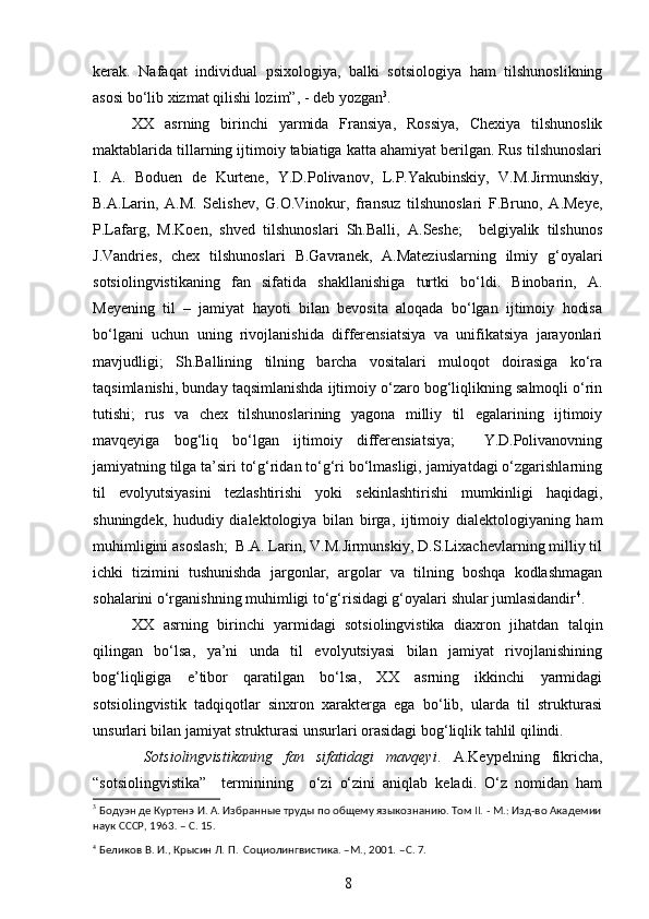 kerak.   Nafaqat   individual   psixologiya,   balki   sotsiologiya   ham   tilshunoslikning
asosi bo‘lib xizmat qilishi lozim”, - deb yozgan 3
.  
XX   asrning   birinchi   yarmida   Fransiya,   Rossiya,   Chexiya   tilshunoslik
maktablarida tillarning ijtimoiy tabiatiga katta ahamiyat berilgan. Rus tilshunoslari
I.   A.   Boduen   de   Kurtene,   Y.D.Polivanov,   L.P.Yakubinskiy,   V.M.Jirmunskiy,
B.A.Larin,   A.M.   Selishev,   G.O.Vinokur,   fransuz   tilshunoslari   F.Bruno,   A.Meye,
P.Lafarg,   M.Koen,   shved   tilshunoslari   Sh.Balli,   A.Seshe;     belgiyalik   tilshunos
J.Vandries,   chex   tilshunoslari   B.Gavranek,   A.Mateziuslarning   ilmiy   g‘oyalari
sotsiolingvistikaning   fan   sifatida   shakllanishiga   turtki   bo‘ldi.   Binobarin,   A.
Meyening   til   –   jamiyat   hayoti   bilan   bevosita   aloqada   bo‘lgan   ijtimoiy   hodisa
bo‘lgani   uchun   uning   rivojlanishida   differensiatsiya   va   unifikatsiya   jarayonlari
mavjudligi;   Sh.Ballining   tilning   barcha   vositalari   muloqot   doirasiga   ko‘ra
taqsimlanishi, bunday taqsimlanishda ijtimoiy o‘zaro bog‘liqlikning salmoqli o‘rin
tutishi;   rus   va   chex   tilshunoslarining   yagona   milliy   til   egalarining   ijtimoiy
mavqeyiga   bog‘liq   bo‘lgan   ijtimoiy   differensiatsiya;     Y.D.Polivanovning
jamiyatning tilga ta’siri to‘g‘ridan to‘g‘ri bo‘lmasligi, jamiyatdagi o‘zgarishlarning
til   evolyutsiyasini   tezlashtirishi   yoki   sekinlashtirishi   mumkinligi   haqidagi,
shuningdek,   hududiy   dialektologiya   bilan   birga,   ijtimoiy   dialektologiyaning   ham
muhimligini asoslash;  B.A. Larin, V.M.Jirmunskiy, D.S.Lixachevlarning milliy til
ichki   tizimini   tushunishda   jargonlar,   argolar   va   tilning   boshqa   kodlashmagan
sohalarini o‘rganishning muhimligi to‘g‘risidagi g‘oyalari shular jumlasidandir 4
. 
XX   asrning   birinchi   yarmidagi   sotsiolingvistika   diaxron   jihatdan   talqin
qilingan   bo‘lsa,   ya’ni   unda   til   evolyutsiyasi   bilan   jamiyat   rivojlanishining
bog‘liqligiga   e’tibor   qaratilgan   bo‘lsa,   XX   asrning   ikkinchi   yarmidagi
sotsiolingvistik   tadqiqotlar   sinxron   xarakterga   ega   bo‘lib,   ularda   til   strukturasi
unsurlari bilan jamiyat strukturasi unsurlari orasidagi bog‘liqlik tahlil qilindi. 
  Sotsiolingvistikaning   fan   sifatidagi   mavqeyi .   A.Keypelning   fikricha,
“sotsiolingvistika”     terminining     o‘zi   o‘zini   aniqlab   keladi.   O‘z   nomidan   ham
3
 Бодуэн де Куртенэ И. А. Избранные труды по общему языкознанию. Том ІІ. - М.: Изд-во Академии
наук СССР, 1963 .  –  C . 15. 
4
  Беликов В. И., Крысин Л. П.  Социолингвистика. –М., 2001. – C . 7.
8 