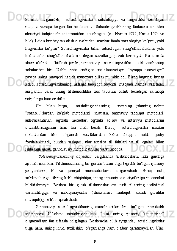 ko‘rinib   turganidek,     sotsiolingvistika     sotsiologiya   va   lingvistika   kesishgan
nuqtada   yuzaga   kelgan   fan   hisoblanadi.   Sotsiolingvistikaning   fanlararo   xarakteri
aksariyat   tadqiqotchilar   tomonidan  tan   olingan    (q.:   Hymes   1972,   Kraus   1974   va
h.k.). Lekin bunday tan olish o‘z-o‘zidan: mazkur fanda sotsiologiya ko‘pmi, yoki
lingvistika   ko‘pmi?   Sotsiolingvistika   bilan   sotsiologlar   shug‘ullanishadimi   yoki
tilshunoslar   shug‘ullanishadimi?   degan   savollarga   javob   bermaydi.   Bu   o‘rinda
shuni   alohida   ta’kidlash   joizki,   zamonaviy     sotsiolingvistika   –   tilshunoslikning
sohalaridan   biri.   Ushbu   soha   endigina   shakllanayotgan,   “oyoqqa   turayotgan”
paytda uning mavqeyi haqida munozara qilish mumkin edi. Biroq bugungi kunga
kelib,   sotsiolingvistikaning   nafaqat   tadqiqot   obyekti,   maqsadi   hamda   vazifalari
aniqlandi,   balki   uning   tilshunoslikka   xos   tabiatini   ochib   beradigan   salmoqli
natijalarga ham erishildi. 
Shu   bilan   birga,     sotsiolingvistlarning     sotsiolog   (shuning   uchun
“sotsio...”)lardan   ko‘plab   metodlarni,   xususan,   ommaviy   tadqiqot   metodlari,
anketalashtirish,   og‘zaki   metodlar,   og‘zaki   so‘rov   va   intervyu   metodlarini
o‘zlashtirishganini   ham   tan   olish   kerak.   Biroq     sotsiolingvistlar   mazkur
metodlardan   tilni   o‘rganish   vazifalaridan   kelib   chiqqan   holda   ijodiy
foydalanishadi,   bundan   tashqari,   ular   asosida   til   faktlari   va   til   egalari   bilan
ishlashga qaratilgan xususiy metodik usullar yaratilmoqda.     
  Sotsiolingvistikaning   obyektini   belgilashda   tilshunoslarni   ikki   guruhga
ajratish  mumkin. Tilshunoslarning  bir  guruhi  butun tilga tegishli  bo‘lgan ijtimoiy
jarayonlarni,   til   va   jamiyat   munosabatlarini   o‘rganishadi.   Biroq   nutq
so‘zlovchisiga, tilning kelib chiqishiga, uning umumiy xususiyatlariga munosabat
bildirishmaydi.   Boshqa   bir   guruh   tilshunoslar   esa   turli   tillarning   individual
variantliligiga   va   mikrojarayonlar   (shaxslararo   muloqot,   kichik   guruhlar
muloqoti)ga e’tibor qaratishadi.
Zamonaviy   sotsiolingvistikaning   asoschilaridan   biri   bo‘lgan   amerikalik
tadqiqotchi   U.Labov   sotsiolingvistikani   “tilni   uning   ijtimoiy   kontekstida”
o‘rganadigan   fan   sifatida   belgilagan.   Boshqacha   qilib   aytganda,     sotsiolingvistlar
tilga   ham,   uning   ichki   tuzilishini   o‘rganishga   ham   e’tibor   qaratmaydilar.   Ular,
9 