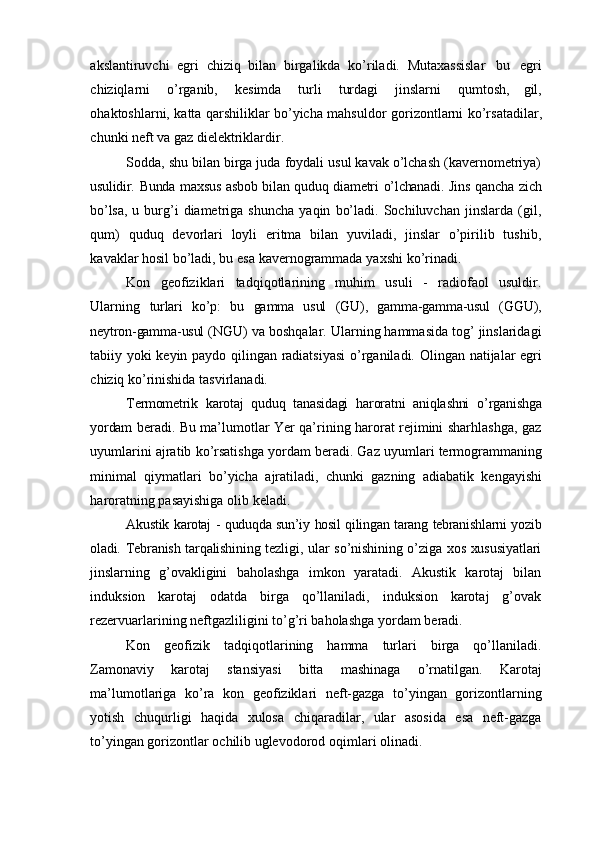 akslantiruvchi   egri   chiziq   bilan   birgalikda   ko’riladi.   Mutaxassislar   bu   egri
chiziqlarni   o’rganib,   kesimda   turli   turdagi   jinslarni   qumtosh,   gil,
ohaktoshlarni, katta qarshiliklar bo’yicha mahsuldor   gorizontlarni   ko’rsatadilar,
chunki   neft   va   gaz   dielektriklardir.
Sodda, shu bilan birga juda foydali usul kavak o’lchash (kavernometriya)
usulidir.   Bunda   maxsus   asbob   bilan   quduq   diametri   o’lchanadi.   Jins   qancha   zich
bo’lsa,   u   burg’i   diametriga   shuncha   yaqin   bo’ladi.   Sochiluvchan   jinslarda   (gil,
qum)   quduq   devorlari   loyli   eritma   bilan   yuviladi,   jinslar   o’pirilib   tushib,
kavaklar hosil bo’ladi,   bu   esa   kavernogrammada   yaxshi   ko’rinadi.
Kon   geofiziklari   tadqiqotlarining   muhim   usuli   -   radiofaol   usuldir.
Ularning   turlari   ko’p:   bu   gamma   usul   (GU),   gamma-gamma-usul   (GGU),
neytron-gamma-usul   (NGU) va boshqalar. Ularning hammasida tog’ jinslaridagi
tabiiy yoki keyin paydo   qilingan   radiatsiyasi   o’rganiladi.   Olingan   natijalar   egri
chiziq   ko’rinishida   tasvirlanadi.
Termometrik   karotaj   quduq   tanasidagi   haroratni   aniqlashni   o’rganishga
yordam   beradi. Bu ma’lumotlar Yer qa’rining harorat rejimini sharhlashga, gaz
uyumlarini   ajratib   ko’rsatishga   yordam   beradi.   Gaz   uyumlari   termogrammaning
minimal   qiymatlari   bo’yicha   ajratiladi,   chunki   gazning   adiabatik   kengayishi
haroratning   pasayishiga   olib   keladi.
Akustik   karotaj   -   quduqda   sun’iy   hosil   qilingan   tarang   tebranishlarni   yozib
oladi.   Tebranish   tarqalishining   tezligi,   ular   so’nishining   o’ziga   xos   xususiyatlari
jinslarning   g’ovakligini   baholashga   imkon   yaratadi.   Akustik   karotaj   bilan
induksion   karotaj   odatda   birga   qo’llaniladi,   induksion   karotaj   g’ovak
rezervuarlarining neftgazliligini   to’g’ri baholashga yordam   beradi.
Kon   geofizik   tadqiqotlarining   hamma   turlari   birga   qo’llaniladi.
Zamonaviy   karotaj   stansiyasi   bitta   mashinaga   o’rnatilgan.   Karotaj
ma’lumotlariga   ko’ra   kon   geofiziklari   neft-gazga   to’yingan   gorizontlarning
yotish   chuqurligi   haqida   xulosa   chiqaradilar,   ular   asosida   esa   neft-gazga
to’yingan gorizontlar ochilib uglevodorod   oqimlari   olinadi. 