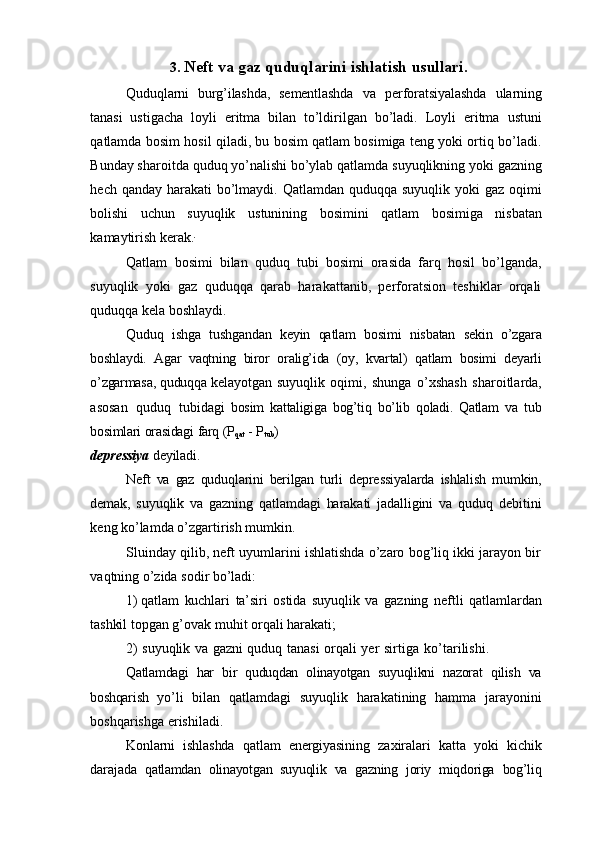 3. Neft   va   gaz   quduqlarini   ishlatish   usullari.
Quduqlarni   burg’ilashda,   sementlashda   va   perforatsiyalashda   ularning
tanasi   ustigacha   loyli   eritma   bilan   to’ldirilgan   bo’ladi.   Loyli   eritma   ustuni
qatlamda   bosim   hosil qiladi, bu bosim qatlam bosimiga teng yoki ortiq bo’ladi.
Bunday sharoitda   quduq   yo’nalishi   bo’ylab   qatlamda   suyuqlikning   yoki   gazning
hech   qanday   harakati   bo’lmaydi. Qatlamdan quduqqa suyuqlik yoki  gaz oqimi
bolishi   uchun   suyuqlik   ustunining   bosimini   qatlam   bosimiga   nisbatan
kamaytirish   kerak. 
Qatlam   bosimi   bilan   quduq   tubi   bosimi   orasida   farq   hosil   bo’lganda,
suyuqlik   yoki   gaz   quduqqa   qarab   harakattanib,   perforatsion   teshiklar   orqali
quduqqa kela   boshlaydi.
Quduq   ishga   tushgandan   keyin   qatlam   bosimi   nisbatan   sekin   o’zgara
boshlaydi.   Agar   vaqtning   biror   oralig’ida   (oy,   kvartal)   qatlam   bosimi   deyarli
o’zgarmasa,   quduqqa   kelayotgan   suyuqlik   oqimi,   shunga   o’xshash   sharoitlarda,
asosan   quduq   tubidagi   bosim   kattaligiga   bog’tiq   bo’lib   qoladi.   Qatlam   va   tub
bosimlari   orasidagi   farq   (P
qat   -   P
tub )
depressiya   deyiladi.
Neft   va   gaz   quduqlarini   berilgan   turli   depressiyalarda   ishlalish   mumkin,
demak,   suyuqlik   va   gazning   qatlamdagi   harakati   jadalligini   va   quduq   debitini
keng   ko’lamda   o’zgartirish   mumkin.
Sluinday qilib, neft uyumlarini ishlatishda o’zaro bog’liq ikki jarayon bir
vaqtning   o’zida sodir   bo’ladi:
1) qatlam   kuchlari   ta’siri   ostida   suyuqlik   va   gazning   neftli   qatlamlardan
tashkil   topgan   g’ovak   muhit   orqali   harakati;
2) suyuqlik   va   gazni   quduq   tanasi   orqali   yer   sirtiga   ko’tarilishi.
Qatlamdagi   har   bir   quduqdan   olinayotgan   suyuqlikni   nazorat   qilish   va
boshqarish   yo’li   bilan   qatlamdagi   suyuqlik   harakatining   hamma   jarayonini
boshqarishga   erishiladi.
Konlarni   ishlashda   qatlam   energiyasining   zaxiralari   katta   yoki   kichik
darajada   qatlamdan   olinayotgan   suyuqlik   va   gazning   joriy   miqdoriga   bog’liq
