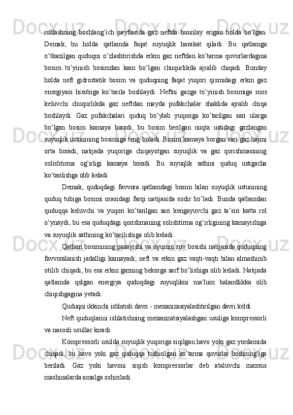 ishlashning   boshlang’ich   paytlarida   gaz   neftda   buunlay   erigan   holda   bo’lgan.
Demak,   bu   holda   qatlamda   faqat   suyuqlik   harakat   qiladi.   Bu   qatlamga
o’tkazilgan  quduqni   o’zlashtirishda  erkin  gaz   neftdan   ko’tarma   quvurlardagina
bosim   to’yinish   bosimdan   kam   bo’lgan   chuqurlikda   ajralib   chiqadi.   Bunday
holda   neft   gidrostatik   bosim   va   quduqning   faqat   yuqori   qismidagi   erkin   gaz
energiyasi   hisobiga   ko’tarila   boshlaydi.   Neftni   gazga   to’yinish   bosimiga   mos
keluvchi   chuqurlikda   gaz   neftdan   mayda   pufakchalar   shaklida   ajralib   chiqa
boshlaydi.   Gaz   pufakchalari   quduq   bo’ylab   yuqoriga   ko’tarilgan   sari   ularga
bo’lgan   bosim   kamaya   boradi,   bu   bosim   berilgan   nuqta   ustidagi   gazlangan
suyuqlik   ustunining   bosimiga   teng   boladi.   Bosim   kamaya   borgan   sari   gaz   hajmi
orta   boradi,   natijada   yuqoriga   chiqayotgan   suyuqlik   va   gaz   qorishmasining
solishtirma   og’irligi   kamaya   boradi.   Bu   suyuqlik   sathini   quduq   ustigacha
ko’tarilishga   olib   keladi.
Demak,   quduqdagi   favvora   qatlamdagi   bosim   bilan   suyuqlik   ustunining
quduq   tubiga   bosimi   orasidagi   farqi   natijasida   sodir   bo’ladi.   Bunda   qatlamdan
quduqqa   keluvchi   va   yuqori   ko’tarilgan   sari   kengayuvchi   gaz   ta’siri   katta   rol
o’ynaydi,   bu   esa   quduqdagi   qorishmaning   solishtirma   og’irligining   kamayishiga
va   suyuqlik   sathining   ko’tarilishiga   olib   keladi.
Qatlam bosimining pasayishi va uyumni suv bosishi natijasida quduqning
favvoralanish   jadalligi   kamayadi;   neft   va   erkin   gaz   vaqti-vaqti   bilan   almashinib
otilib   chiqadi,   bu   esa   erkin   gazning   bekorga   sarf   bo’lishiga   olib   keladi.   Natijada
qatlamda   qolgan   energiya   quduqdagi   suyuqlikni   ma’lum   balandlikka   olib
chiqishgagina   yetadi.
Quduqni   ikkinchi   ishlatish   davri   -   mexanizasiyalashtirilgan   davri   keldi.
Neft   quduqlarini ishlatishning mexanizatsiyalashgan usuliga kompressorli
va  nasosli   usullar   kiradi.
Kompressorli usulda suyuqlik yuqoriga siqilgan havo yoki gaz yordamida
chiqadi,   bu   havo   yoki   gaz   quduqqa   tushirilgan   ko’tarma   quvurlar   boshmog’iga
beriladi.   Gaz   yoki   havoni   siqish   kompressorlar   deb   ataluvchi   maxsus
mashinalarda amalga   oshiriladi.