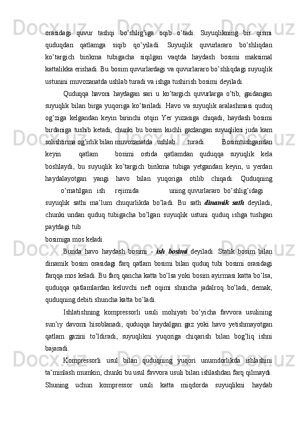 orasidagi   quvur   tashqi   bo’shlig’iga   oqib   o’tadi.   Suyuqlikning   bir   qismi
quduqdan   qatlamga   siqib   qo’yiladi.   Suyuqlik   quvurlararo   bo’shliqdan
ko’targich   birikma   tubigacha   siqilgan   vaqtda   haydash   bosimi   maksimal
kattalikka   erishadi.   Bu   bosim   quvurlardagi   va quvurlararo bo’shliqdagi suyuqlik
ustunini muvozanatda ushlab turadi va ishga   tushirish   bosimi   deyiladi.
Quduqqa   havoni   haydagan   sari   u   ko’targich   quvurlarga   o’tib,   gaidangan
suyuqlik   bilan   birga   yuqoriga   ko’tariladi.   Havo   va   suyuqlik   aralashmasi   quduq
og’ziga   kelgandan   keyin   birinchi   otqin   Yer   yuzasiga   chiqadi,   haydash   bosimi
birdaniga   tushib   ketadi,   chunki   bu   bosim   kuchli   gazlangan   suyuqlikni   juda   kam
solishtirma   og’irlik   bilan  muvozanatda   ushlab turadi.   Bosimtushgandan
keyin qatlam bosimi   ostida   qatlamdan   quduqqa   suyuqlik   kela
boshlaydi,   bu   suyuqlik   ko’targich   birikma   tubiga   yetgandan   keyin,   u   yerdan
haydalayotgan   yangi   havo   bilan   yuqoriga   otilib   chiqadi. 
  Quduqning
o’rnatilgan ish rejimida uning quvurlararo bo’shlig’idagi
suyuqlik   sathi   ma’lum   chuqurlikda   bo’ladi.   Bu   sath   dinamik   sath   deyiladi,
chunki   undan   quduq   tubigacha   bo’lgan   suyuqlik   ustuni   quduq   ishga   tushgan
paytdagi   tub
bosimiga   mos   keladi.
Bunda   havo   haydash   bosimi   -   ish   bosimi   deyiladi.   Statik   bosim   bilan
dinamik   bosim   orasidagi   farq   qatlam   bosimi   bilan   quduq   tubi   bosimi   orasidagi
farqqa   mos   keladi.   Bu   farq   qancha   katta   bo’lsa   yoki   bosim   ayirmasi   katta   bo’lsa,
quduqqa   qatlamlardan   keluvchi   neft   oqimi   shuncha   jadalroq   bo’ladi,   demak,
quduqning   debiti   shuncha   katta   bo’ladi.
Ishlatishning   kompressorli   usuli   mohiyati   bo’yicha   favvora   usulining
sun’iy   davomi   hisoblanadi;   quduqqa   haydalgan   gaz   yoki   havo   yetishmayotgan
qatlam   gazini   to’ldiradi,   suyuqlikni   yuqoriga   chiqarish   bilan   bog’liq   ishni
bajaradi.
Kompressorli   usul   bilan   quduqning   yuqori   unumdorlikda   ishlashini
ta’minlash   mumkin, chunki bu usul favvora  usuli bilan ishlashdan farq qilmaydi.
Shuning   uchun   kompressor   usuli   katta   miqdorda   suyuqlikni   haydab 