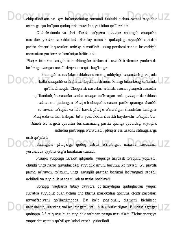 chiqariladigan   va   gaz   ko’targichning   samarali   ishlashi   uchun   yetarli   suyuqlik
ustimiga   ega   bo’lgan   quduqlarda   muvaftaqiyat   bilan   qo’llaniladi.
O’zhekistonda   va   chet   ellarda   ko’pgina   quduqlar   shtangali   chuqurlik
nasoslari   yordamida   ishlatiladi.   Bunday   nasoslar   quduqdagi   suyuqlik   sathidan
pastda   chuqurlik   quvurlari   oxiriga   o’rnatiladi:   uning   porsheni   shatun-krivoshipli
mexanizm   yordamida   harakatga   keltiriladi.
Plunjer   tebratma   dastgoh   bilan   shtangalar   birikmasi   -   rezbali   birikmalar   yordamida
bir-biriga   ulangan   metall   sterjenlar   orqali   bog’langan.
Shtangali   nasos   bilan   ishlatish   o’zining   oddiyligi,   unumdorligi   va   juda
katta   chuqurlik oraliqlarida foydalanish mum-kinligi bilan keng ko’lamda
qo’llanilmoqda.   Chuqurlik   nasoslari   sifatida   asosan   plunjerli   nasoslar
qo’llaniladi,   bu   nasoslar   uncha   chuqur   bo’lmagan   neft   quduqlarida   ishlash
uchun   mo’ljallangan.   Plunjerli   chuqurlik   nasosi   pastki   qismiga   sharikli
so’ruvchi   to’sqich   va   ichi   kavak   plunjer   o’rnatilgan   silindrdan   tuzilgan.
Plunjerda   undan   tashqari   bitta   yoki   ikkita   sharikli   haydovchi   to’sqich   bor.
Silindr   ko’targich   quvurlar   birikmasining   pastki   qismga   quvurdagi suyuqlik
sathidan   pastroqqa   o’rnatiladi,   plunjer   esa   nasosli   shtangalarga
osib   qo’yiladi.
Shtangalar   plunjerga   quduq   ustida   o’rnatilgan   maxsus   mexanizm
yordamida   qaytma-oig’a   harakatni   uzatadi.
Plunjer   yuqoriga   harakat   qilganda     yuqoriga   haydash   to’sqichi   yopiladi,
chunki unga nasos quvurlaridagi suyuqlik ustuni bosimni ko’rsatadi. Bu   paytda
pastki   so’ruvchi   to’sqich,   unga   suyuqlik   pastdan   bosimni   ko’rsatgani   sababli
ochiladi   va   suyuqlik   nasos   silindrga   tusha   boshlaydi.
So’nggi   vaqtlarda   tabiiy   favvora   bo’lmaydigan   quduqlardan   yuqori
sur’atda   suyuqlik   olish   uchun   cho’ktirma   markazdan   qochma   elektr   nasoslari
muvaffaqiyatli   qo’llanilmoqda.   Bu   ko’p   pog’onali,   diametri   kichikroq
nasoslardir,   ularning   vallari   dvigatel   vali   bilan   biriktirilgan.   Bunday   agregat
quduqqa   2-3   ta   quvur   bilan   suyuqlik   sathidan pastga tushiriladi. Elektr energiya
yuqoridan ajratib qo’yilgan kabel orqali    yuboriladi.
