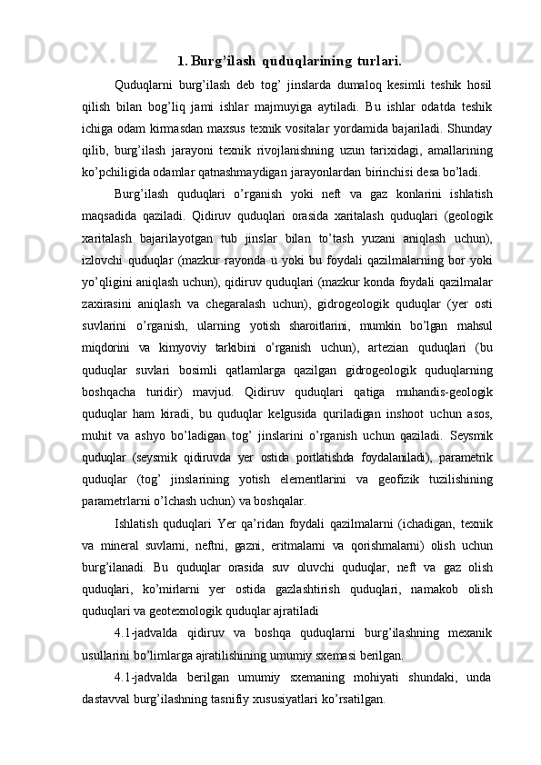 1. Burg’ilash   quduqlarining   turlari.
Quduqlarni   burg’ilash   deb   tog’   jinslarda   dumaloq   kesimli   teshik   hosil
qilish   bilan   bog’liq   jami   ishlar   majmuyiga   aytiladi.   Bu   ishlar   odatda   teshik
ichiga odam   kirmasdan maxsus texnik vositalar yordamida bajariladi. Shunday
qilib,   burg’ilash   jarayoni   texnik   rivojlanishning   uzun   tarixidagi,   amallarining
ko’pchiligida odamlar   qatnashmaydigan   jarayonlardan   birinchisi   desa bo’ladi.
Burg’ilash   quduqlari   o’rganish   yoki   neft   va   gaz   konlarini   ishlatish
maqsadida   qaziladi.   Qidiruv   quduqlari   orasida   xaritalash   quduqlari   (geologik
xaritalash   bajarilayotgan   tub   jinslar   bilan   to’tash   yuzani   aniqlash   uchun),
izlovchi   quduqlar   (mazkur   rayonda   u   yoki   bu   foydali   qazilmalarning   bor   yoki
yo’qligini aniqlash   uchun), qidiruv quduqlari (mazkur konda foydali qazilmalar
zaxirasini   aniqlash   va   chegaralash   uchun),   gidrogeologik   quduqlar   (yer   osti
suvlarini   o’rganish,   ularning   yotish   sharoitlarini,   mumkin   bo’lgan   rnahsul
miqdorini   va   kimyoviy   tarkibini   o’rganish   uchun),   artezian   quduqlari   (bu
quduqlar   suvlari   bosimli   qatlamlarga   qazilgan   gidrogeologik   quduqlarning
boshqacha   turidir)   mavjud.   Qidiruv   quduqlari   qatiga   muhandis-geologik
quduqlar   ham   kiradi,   bu   quduqlar   kelgusida   quriladigan   inshoot   uchun   asos,
muhit   va   ashyo   bo’ladigan   tog’   jinslarini   o’rganish   uchun   qaziladi.   Seysmik
quduqlar   (seysmik   qidiruvda   yer   ostida   portlatishda   foydalaniladi),   parametrik
quduqlar   (tog’   jinslarining   yotish   elementlarini   va   geofizik   tuzilishining
parametrlarni   o’lchash   uchun)   va   boshqalar.
Ishlatish   quduqlari   Yer   qa’ridan   foydali   qazilmalarni   (ichadigan,   texnik
va   mineral   suvlarni,   neftni,   gazni,   eritmalarni   va   qorishmalarni)   olish   uchun
burg’ilanadi.   Bu   quduqlar   orasida   suv   oluvchi   quduqlar,   neft   va   gaz   olish
quduqlari,   ko’mirlarni   yer   ostida   gazlashtirish   quduqlari,   namakob   olish
quduqlari va geotexnologik quduqlar   ajratiladi
4.1-jadvalda   qidiruv   va   boshqa   quduqlarni   burg’ilashning   mexanik
usullarini   bo’limlarga   ajratilishining   umumiy   sxemasi   berilgan.
4.1-jadvalda   berilgan   umumiy   sxemaning   mohiyati   shundaki,   unda
dastavval   burg’ilashning   tasnifiy   xususiyatlari   ko’rsatilgan. 