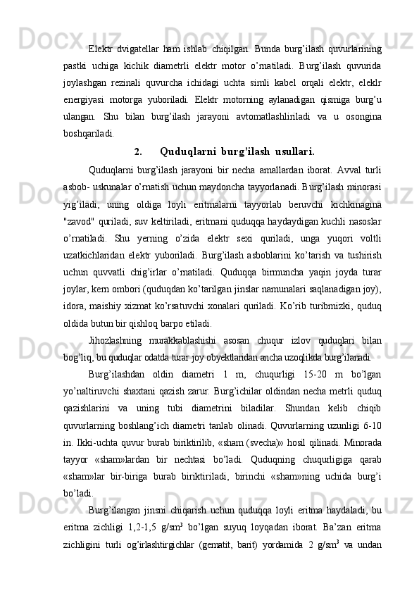 Elektr   dvigatellar   ham   ishlab   chiqilgan.   Bunda   burg’ilash   quvurlarining
pastki   uchiga   kichik   diametrli   elektr   motor   o’rnatiladi.   Burg’ilash   quvurida
joylashgan   rezinali   quvurcha   ichidagi   uchta   simli   kabel   orqali   elektr,   eleklr
energiyasi   motorga   yuboriladi.   Elektr   motorning   aylanadigan   qismiga   burg’u
ulangan.   Shu   bilan   burg’ilash   jarayoni   avtomatlashliriladi   va   u   osongina
boshqariladi.
2. Quduqlarni   burg’ilash   usullari.
Quduqlarni   burg’ilash   jarayoni   bir   necha   amallardan   iborat.   Avval   turli
asbob-   uskunalar o’rnatish uchun maydoncha tayyorlanadi. Burg’ilash minorasi
yig’iladi,   uning   oldiga   loyli   eritmalarni   tayyorlab   beruvchi   kichkinagina
"zavod"   quriladi,   suv   keltiriladi, eritmani quduqqa haydaydigan kuchli nasoslar
o’rnatiladi.   Shu   yerning   o’zida   elektr   sexi   quriladi,   unga   yuqori   voltli
uzatkichlaridan   elektr   yuboriladi.   Burg’ilash   asboblarini   ko’tarish   va   tushirish
uchun   quvvatli   chig’irlar   o’rnatiladi.   Quduqqa   birmuncha   yaqin   joyda   turar
joylar, kern ombori (quduqdan ko’tarilgan   jinslar namunalari saqlanadigan joy),
idora,  maishiy  xizmat  ko’rsatuvchi   xonalari   quriladi.   Ko’rib   turibmizki,   quduq
oldida   butun   bir   qishloq   barpo   etiladi.
Jihozlashning   murakkablashishi   asosan   chuqur   izlov   quduqlari   bilan
bog’liq,   bu   quduqlar   odatda   turar   joy   obyektlaridan   ancha   uzoqlikda   burg’ilanadi.
Burg’ilashdan   oldin   diametri   1   m,   chuqurligi   15-20   m   bo’lgan
yo’naltiruvchi   shaxtani  qazish  zarur. Burg’ichilar  oldindan necha metrli  quduq
qazishlarini   va   uning   tubi   diametrini   biladilar.   Shundan   kelib   chiqib
quvurlarning   boshlang’ich   diametri   tanlab   olinadi.   Quvurlarning   uzunligi   6-10
in. Ikki-uchta quvur burab   biriktirilib,   «sham   (svecha)»   hosil   qilinadi.   Minorada
tayyor   «sham»lardan   bir   nechtasi   bo’ladi.   Quduqning   chuqurligiga   qarab
«sham»lar   bir-biriga   burab   biriktiriladi,   birinchi   «sham»ning   uchida   burg’i
bo’ladi.
Burg’ilangan   jinsni   chiqarish   uchun   quduqqa   loyli   eritma   haydaladi,   bu
eritma   zichligi   1,2-1,5   g/sm 3
  bo’lgan   suyuq   loyqadan   iborat.   Ba’zan   eritma
zichligini   turli   og’irlashtirgichlar   (gematit,   barit)   yordamida   2   g/sm 3
  va   undan