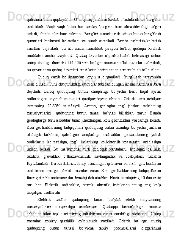 qotishma   bilan qoplaydilar. O’ta qattiq jinslarni kavlab o’tishda olmos burg’ilar
ishlatiladi.   Vaqti-vaqti   bilan   har   qanday   burg’ini   ham   almashtirishga   to’g’ri
keladi,   chunki   ular   ham eskiradi. Burg’ini almashtirish uchun butun burg’ilash
quvurlari   birikmasi   ko’tariladi   va   burab   ajratiladi.   Bunda   tushirish-ko’tarish
amallari   bajariladi,   bu   ish   ancha   murakkab   jarayon   bo’lib,   quduqni   kavlash
muddatini   ancha   uzaytiradi.   Quduq   devorlari   o’pirilib   tushib   ketmasligi   uchun
uning stvoliga diametri 114-426 mm   bo’lgan   maxsus   po’lat   quvurlar   tushiriladi,
bu   quvurlar   va   quduq   devorlari   orasi   katta   bosim   ostida   sement   bilan   to’ldiriladi.
Quduq   qazib   bo’lingandan   keyin   u   o’rganiladi.   Burg’ilash   jarayonida
kern   olinadi.   Turli   chuqurlikdagi   quduqlar   tubidan   olingan   jinslar   namunasi   kern
deyiladi.   Biroq   quduqning   butun   chuqurligi   bo’yicha   kern   faqat   ayrim
hollardagina   tayanch   quduqlari   qazilgandagina   olinadi.   Odatda   kern   ochilgan
kesimning   20-30%   ta’riflaydi.   Ammo,   geologlar   tog’   jinslari   tarkibining
xususiyatlarini,   quduqning   butun   tanasi   bo’ylab   bilishlari   zarur.   Bunda
geologlarga   turli   asboblar   bilan   jihozlangan, kon geofiziklari  yordamga keladi.
Kon   geofiziklarining   tadqiqotlari   quduqning   butun   uzunligi   bo’yicha   jinslarni
litologik   tarkibini,   qalinligini   aniqlashga,   mahsuldor   gorizontlarning   yotish
oraliqlarini   ko’rsatishga,   tog’   jinslarining   kollektorlik   xossalarini   aniqlashga
imkon   beradi.   Bu   ma’lumotlar   turli   geologik   xaritalarni:   litologik,   qalinlik,
tuzilma,   g’ovaklik,   o’tkazuvchanlik,   suvlanganlik   va   boshqalarni   tuzishda
foydalaniladi.   Bu   xaritalarsiz   ilmiy   asoslangan   qidiruvni   va   neft-   gaz   konlarini
ishlatishni   amalga   oshirish   mumkin   emas.   Kon   geofiziklarining   tadqiqotlarini
farangistonlik   mutaxassislar   karotaj   deb   atadilar.   Hozir   karotajning   40   dan ortiq
turi   bor.   Elektrik,   radioakliv,   termik,   akustik,   induksion   uning   eng   ko’p
tarqalgan   usullaridir.
Elektrik   usullar   quduqning   tanasi   bo’ylab   elektr   maydonning
xususiyatlarini   o’rganishga   asoslangan.   Quduqqa   tushiriladigan   maxsus
asboblar   bilan   tog’   jinslarining   solishtirma   elektr   qarshiligi   olchanadi.   Uning
xossalari   zohiriy   qarshilik   ko’rinishida   yoziladi.   Odatda   bu   egri   chiziq
quduqning   butun   tanasi   bo’yicha   tabiiy   potensiallarni   o’zgarishini