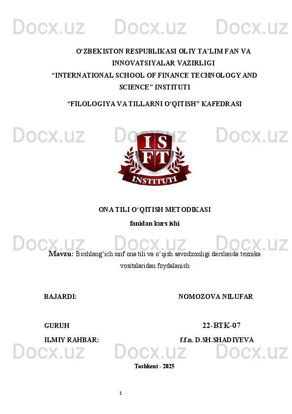 1O‘ZBEKISTON RESPUBLIKASI OLIY TA’LIM FAN VA
INNOVATSIYALAR VAZIRLIGI
“INTERNATIONAL SCHOOL OF FINANCE TECHNOLOGY AND
SCIENCE” INSTITUTI
“FILOLOGIYA VA TILLARNI O‘QITISH” KAFEDRASI
ONA TILI O‘QITISH METODIKASI
fanidan kurs ishi
Mavzu:  Boshlang‘ich sinf ona tili va o‘qish savodxonligi darslarida texnika
vositalaridan foydalanish
BAJARDI:                                                              NOMOZOVA NILUFAR  
GURUH                                                                               22-BTK-07
ILMIY RAHBAR:                                               f.f.n. D.SH.SHADIYEVA
Toshkent - 2025 