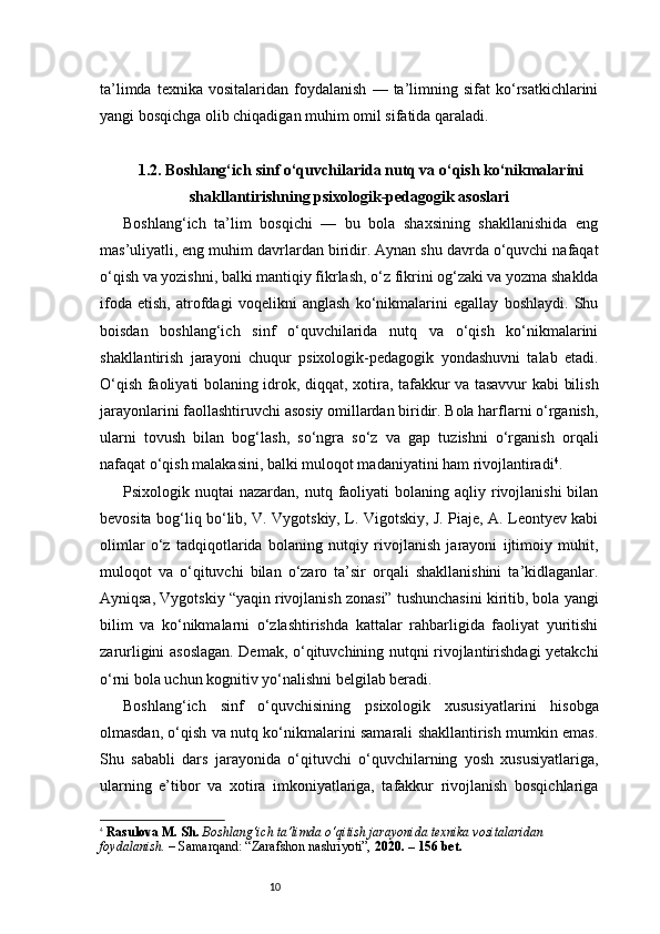 10ta’limda   texnika   vositalaridan  foydalanish   —   ta’limning  sifat   ko‘rsatkichlarini
yangi bosqichga olib chiqadigan muhim omil sifatida qaraladi.
1.2. Boshlang‘ich sinf o‘quvchilarida nutq va o‘qish ko‘nikmalarini
shakllantirishning psixologik-pedagogik asoslari
Boshlang‘ich   ta’lim   bosqichi   —   bu   bola   shaxsining   shakllanishida   eng
mas’uliyatli, eng muhim davrlardan biridir. Aynan shu davrda o‘quvchi nafaqat
o‘qish va yozishni, balki mantiqiy fikrlash, o‘z fikrini og‘zaki va yozma shaklda
ifoda   etish,   atrofdagi   voqelikni   anglash   ko‘nikmalarini   egallay   boshlaydi.   Shu
boisdan   boshlang‘ich   sinf   o‘quvchilarida   nutq   va   o‘qish   ko‘nikmalarini
shakllantirish   jarayoni   chuqur   psixologik-pedagogik   yondashuvni   talab   etadi.
O‘qish faoliyati bolaning idrok, diqqat, xotira, tafakkur va tasavvur kabi bilish
jarayonlarini faollashtiruvchi asosiy omillardan biridir. Bola harflarni o‘rganish,
ularni   tovush   bilan   bog‘lash,   so‘ngra   so‘z   va   gap   tuzishni   o‘rganish   orqali
nafaqat o‘qish malakasini, balki muloqot madaniyatini ham rivojlantiradi 4
.
Psixologik nuqtai   nazardan,  nutq faoliyati  bolaning  aqliy rivojlanishi  bilan
bevosita bog‘liq bo‘lib, V. Vygotskiy, L. Vigotskiy, J. Piaje, A. Leontyev kabi
olimlar   o‘z   tadqiqotlarida   bolaning   nutqiy   rivojlanish   jarayoni   ijtimoiy   muhit,
muloqot   va   o‘qituvchi   bilan   o‘zaro   ta’sir   orqali   shakllanishini   ta’kidlaganlar.
Ayniqsa, Vygotskiy “yaqin rivojlanish zonasi” tushunchasini kiritib, bola yangi
bilim   va   ko‘nikmalarni   o‘zlashtirishda   kattalar   rahbarligida   faoliyat   yuritishi
zarurligini asoslagan. Demak, o‘qituvchining nutqni rivojlantirishdagi yetakchi
o‘rni bola uchun kognitiv yo‘nalishni belgilab beradi.
Boshlang‘ich   sinf   o‘quvchisining   psixologik   xususiyatlarini   hisobga
olmasdan, o‘qish va nutq ko‘nikmalarini samarali shakllantirish mumkin emas.
Shu   sababli   dars   jarayonida   o‘qituvchi   o‘quvchilarning   yosh   xususiyatlariga,
ularning   e’tibor   va   xotira   imkoniyatlariga,   tafakkur   rivojlanish   bosqichlariga
4
  Rasulova M. Sh.   Boshlang‘ich ta’limda o‘qitish jarayonida texnika vositalaridan 
foydalanish.  – Samarqand: “Zarafshon nashriyoti”,  2020. – 156 bet. 