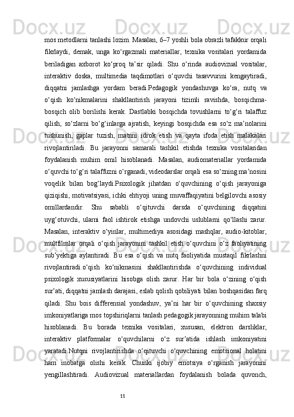 11mos metodlarni tanlashi lozim. Masalan, 6–7 yoshli bola obrazli tafakkur orqali
fikrlaydi,   demak,   unga   ko‘rgazmali   materiallar,   texnika   vositalari   yordamida
beriladigan   axborot   ko‘proq   ta’sir   qiladi.   Shu   o‘rinda   audiovizual   vositalar,
interaktiv   doska,   multimedia   taqdimotlari   o‘quvchi   tasavvurini   kengaytiradi,
diqqatni   jamlashga   yordam   beradi.Pedagogik   yondashuvga   ko‘ra,   nutq   va
o‘qish   ko‘nikmalarini   shakllantirish   jarayoni   tizimli   ravishda,   bosqichma-
bosqich   olib   borilishi   kerak.   Dastlabki   bosqichda   tovushlarni   to‘g‘ri   talaffuz
qilish,   so‘zlarni   bo‘g‘inlarga   ajratish,   keyingi   bosqichda   esa   so‘z   ma’nolarini
tushunish,   gaplar   tuzish,   matnni   idrok   etish   va   qayta   ifoda   etish   malakalari
rivojlantiriladi.   Bu   jarayonni   samarali   tashkil   etishda   texnika   vositalaridan
foydalanish   muhim   omil   hisoblanadi.   Masalan,   audiomateriallar   yordamida
o‘quvchi to‘g‘ri talaffuzni o‘rganadi, videodarslar orqali esa so‘zning ma’nosini
voqelik   bilan   bog‘laydi.Psixologik   jihatdan   o‘quvchining   o‘qish   jarayoniga
qiziqishi, motivatsiyasi, ichki ehtiyoji uning muvaffaqiyatini belgilovchi asosiy
omillardandir.   Shu   sababli   o‘qituvchi   darsda   o‘quvchining   diqqatini
uyg‘otuvchi,   ularni   faol   ishtirok   etishga   undovchi   uslublarni   qo‘llashi   zarur.
Masalan,   interaktiv   o‘yinlar,   multimediya   asosidagi   mashqlar,   audio-kitoblar,
multfilmlar   orqali   o‘qish   jarayonini   tashkil   etish   o‘quvchini   o‘z   faoliyatining
sub’yektiga   aylantiradi.   Bu   esa   o‘qish   va   nutq   faoliyatida   mustaqil   fikrlashni
rivojlantiradi.o‘qish   ko‘nikmasini   shakllantirishda   o‘quvchining   individual
psixologik   xususiyatlarini   hisobga   olish   zarur.   Har   bir   bola   o‘zining   o‘qish
sur’ati, diqqatni jamlash darajasi, eslab qolish qobiliyati bilan boshqasidan farq
qiladi.   Shu   bois   differensial   yondashuv,   ya’ni   har   bir   o‘quvchining   shaxsiy
imkoniyatlariga mos topshiriqlarni tanlash pedagogik jarayonning muhim talabi
hisoblanadi.   Bu   borada   texnika   vositalari,   xususan,   elektron   darsliklar,
interaktiv   platformalar   o‘quvchilarni   o‘z   sur’atida   ishlash   imkoniyatini
yaratadi.Nutqni   rivojlantirishda   o‘qituvchi   o‘quvchining   emotsional   holatini
ham   inobatga   olishi   kerak.   Chunki   ijobiy   emotsiya   o‘rganish   jarayonini
yengillashtiradi.   Audiovizual   materiallardan   foydalanish   bolada   quvonch, 