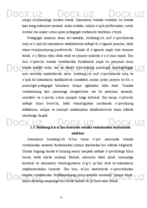 15nutqiy   rivojlanishiga   yordam   beradi.   Zamonaviy   texnika   vositalari   bu   borada
ham keng imkoniyat yaratadi: audio ertaklar, onlayn o‘qish platformalari, mobil
ilovalar ota-onalar uchun qulay pedagogik yordamchi vazifasini o‘taydi.
Pedagogik   nazariya   shuni   ko‘rsatadiki,   boshlang‘ich   sinf   o‘quvchilarida
nutq va o‘qish ko‘nikmalarini shakllantirish nafaqat til o‘rganish jarayoni, balki
shaxs   rivojlanishining   poydevoridir.   Chunki   til   o‘rganish   orqali   bola   dunyoni
biladi, o‘z fikrini erkin ifoda etadi va ijtimoiy muhitda o‘z o‘rnini topadi. Shu
bois   o‘qituvchi   texnika   vositalaridan   foydalanish   orqali   bu   jarayonni   ilmiy
asosda   tashkil   etishi,   har   bir   darsni   o‘quvchining   psixologik   tayyorgarligiga
mos   ravishda   rejalashtirishi   zarur.   boshlang‘ich   sinf   o‘quvchilarida   nutq   va
o‘qish   ko‘nikmalarini   shakllantirish   murakkab,   ammo   ijodiy   jarayon   bo‘lib,   u
psixologik-pedagogik   bilimlarni   chuqur   egallashni   talab   etadi.   Texnika
vositalarining   dars   jarayoniga   integratsiyasi   esa   bu   jarayonni   samarali,
interaktiv   va   o‘quvchi   uchun   qiziqarli   holga   keltiradi.   Shu   tariqa,   o‘qituvchi
nafaqat   bilim   beruvchi,   balki   texnologiyalar   yordamida   o‘quvchining
tafakkurini,   nutqini   va   muloqot   madaniyatini   shakllantiruvchi   shaxs   sifatida
maydonga chiqadi.
1.3. Boshlang‘ich ta’lim dasturida texnika vositalaridan foydalanish
talablari
Zamonaviy   boshlang‘ich   ta’lim   tizimi   o‘quv   jarayonida   texnika
vositalaridan samarali foydalanishni muhim shartlardan biri sifatida belgilaydi.
Chunki  bugungi  kunda  ta’limning  asosiy   maqsadi  nafaqat  o‘quvchilarga  bilim
berish,   balki   ularda   mustaqil   fikrlash,   axborotni   tahlil   qilish,   muloqotga
kirishish   va   zamonaviy   texnologiyalarni   to‘g‘ri   qo‘llay   olish   ko‘nikmalarini
shakllantirishdan   iboratdir.   Shu   bois,   ta’lim   dasturlarida   o‘qituvchilardan
texnika   vositalaridan   foydalanishning   ilmiy-metodik   asoslarini   chuqur   bilish,
ularni darsning maqsadiga mos holda tanlash va qo‘llash talab etiladi. 