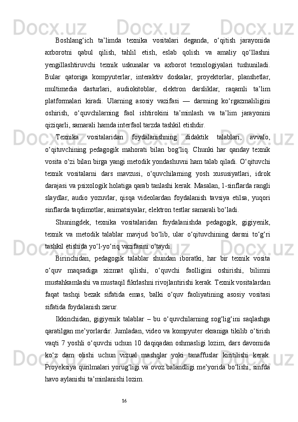 16Boshlang‘ich   ta’limda   texnika   vositalari   deganda,   o‘qitish   jarayonida
axborotni   qabul   qilish,   tahlil   etish,   eslab   qolish   va   amaliy   qo‘llashni
yengillashtiruvchi   texnik   uskunalar   va   axborot   texnologiyalari   tushuniladi.
Bular   qatoriga   kompyuterlar,   interaktiv   doskalar,   proyektorlar,   planshetlar,
multimedia   dasturlari,   audiokitoblar,   elektron   darsliklar,   raqamli   ta’lim
platformalari   kiradi.   Ularning   asosiy   vazifasi   —   darsning   ko‘rgazmaliligini
oshirish,   o‘quvchilarning   faol   ishtirokini   ta’minlash   va   ta’lim   jarayonini
qiziqarli, samarali hamda interfaol tarzda tashkil etishdir.
Texnika   vositalaridan   foydalanishning   didaktik   talablari,   avvalo,
o‘qituvchining   pedagogik   mahorati   bilan   bog‘liq.   Chunki   har   qanday   texnik
vosita o‘zi bilan birga yangi metodik yondashuvni ham talab qiladi. O‘qituvchi
texnik   vositalarni   dars   mavzusi,   o‘quvchilarning   yosh   xususiyatlari,   idrok
darajasi va psixologik holatiga qarab tanlashi kerak. Masalan, 1-sinflarda rangli
slaydlar,   audio   yozuvlar,   qisqa   videolardan   foydalanish   tavsiya   etilsa,   yuqori
sinflarda taqdimotlar, animatsiyalar, elektron testlar samarali bo‘ladi.
Shuningdek,   texnika   vositalaridan   foydalanishda   pedagogik,   gigiyenik,
texnik   va   metodik   talablar   mavjud   bo‘lib,   ular   o‘qituvchining   darsni   to‘g‘ri
tashkil etishida yo‘l-yo‘riq vazifasini o‘taydi.
Birinchidan,   pedagogik   talablar   shundan   iboratki,   har   bir   texnik   vosita
o‘quv   maqsadiga   xizmat   qilishi,   o‘quvchi   faolligini   oshirishi,   bilimni
mustahkamlashi va mustaqil fikrlashni rivojlantirishi kerak. Texnik vositalardan
faqat   tashqi   bezak   sifatida   emas,   balki   o‘quv   faoliyatining   asosiy   vositasi
sifatida foydalanish zarur.
Ikkinchidan,   gigiyenik   talablar   –   bu   o‘quvchilarning   sog‘lig‘ini   saqlashga
qaratilgan me’yorlardir. Jumladan, video va kompyuter ekraniga tikilib o‘tirish
vaqti   7   yoshli   o‘quvchi   uchun  10   daqiqadan   oshmasligi   lozim,   dars   davomida
ko‘z   dam   olishi   uchun   vizual   mashqlar   yoki   tanaffuslar   kiritilishi   kerak.
Proyeksiya qurilmalari yorug‘ligi va ovoz balandligi me’yorida bo‘lishi, sinfda
havo aylanishi ta’minlanishi lozim. 