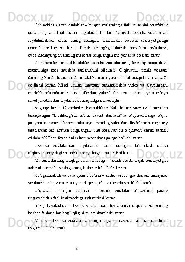 17Uchinchidan, texnik talablar – bu qurilmalarning sifatli ishlashini, xavfsizlik
qoidalariga   amal   qilinishini   anglatadi.   Har   bir   o‘qituvchi   texnika   vositasidan
foydalanishdan   oldin   uning   sozligini   tekshirishi,   xavfsiz   ulanayotganiga
ishonch   hosil   qilishi   kerak.   Elektr   tarmog‘iga   ulanish,   proyektor   joylashuvi,
ovoz kuchaytirgichlarining masofasi belgilangan me’yorlarda bo‘lishi zarur.
To‘rtinchidan,  metodik talablar  texnika vositalarining darsning  maqsadi  va
mazmuniga   mos   ravishda   tanlanishini   bildiradi.   O‘qituvchi   texnik   vositani
darsning kirish, tushuntirish, mustahkamlash yoki nazorat bosqichida maqsadli
qo‘llashi   kerak.   Misol   uchun,   mavzuni   tushuntirishda   video   va   slaydlardan,
mustahkamlashda   interaktiv   testlardan,   yakunlashda   esa   taqdimot   yoki   onlayn
savol-javoblardan foydalanish maqsadga muvofiqdir.
Bugungi   kunda O‘zbekiston  Respublikasi  Xalq  ta’limi   vazirligi   tomonidan
tasdiqlangan   “Boshlang‘ich   ta’lim   davlat   standarti”da   o‘qituvchilarga   o‘quv
jarayonida   axborot-kommunikatsiya   texnologiyalaridan   foydalanish   majburiy
talablardan biri sifatida belgilangan. Shu bois, har bir o‘qituvchi darsni  tashkil
etishda AKTdan foydalanish kompetensiyasiga ega bo‘lishi zarur.
Texnika   vositalaridan   foydalanish   samaradorligini   ta’minlash   uchun
o‘qituvchi quyidagi metodik tamoyillarga amal qilishi kerak:
Ma’lumotlarning aniqligi va ravshanligi – texnik vosita orqali berilayotgan
axborot o‘quvchi yoshiga mos, tushunarli bo‘lishi lozim.
Ko‘rgazmalilik va esda qolarli bo‘lish – audio, video, grafika, animatsiyalar
yordamida o‘quv materiali yanada jonli, obrazli tarzda yoritilishi kerak.
O‘quvchi   faolligini   oshirish   –   texnik   vositalar   o‘quvchini   passiv
tinglovchidan faol ishtirokchiga aylantirishi kerak.
Integratsiyalashuv   –   texnik   vositalardan   foydalanish   o‘quv   predmetining
boshqa fanlar bilan bog‘liqligini mustahkamlashi zarur.
Moslik   –   texnika   vositasi   darsning   maqsadi,   mavzusi,   sinf   sharoiti   bilan
uyg‘un bo‘lishi kerak. 