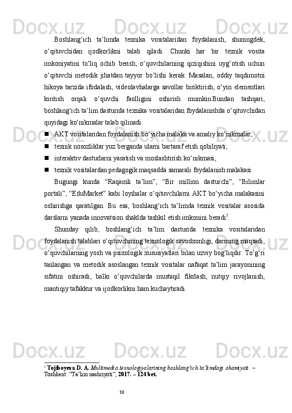 18Boshlang‘ich   ta’limda   texnika   vositalaridan   foydalanish,   shuningdek,
o‘qituvchidan   ijodkorlikni   talab   qiladi.   Chunki   har   bir   texnik   vosita
imkoniyatini   to‘liq   ochib   berish,   o‘quvchilarning   qiziqishini   uyg‘otish   uchun
o‘qituvchi   metodik   jihatdan   tayyor   bo‘lishi   kerak.   Masalan,   oddiy   taqdimotni
hikoya tarzida ifodalash,  videolavhalarga savollar  biriktirish, o‘yin elementlari
kiritish   orqali   o‘quvchi   faolligini   oshirish   mumkin.Bundan   tashqari,
boshlang‘ich ta’lim dasturida texnika vositalaridan foydalanishda o‘qituvchidan
quyidagi ko‘nikmalar talab qilinadi:
 AKT vositalaridan foydalanish bo‘yicha malaka va amaliy ko‘nikmalar;
 texnik nosozliklar yuz berganda ularni bartaraf etish qobiliyati;
 interaktiv dasturlarni yaratish va moslashtirish ko‘nikmasi;
 texnik vositalardan pedagogik maqsadda samarali foydalanish malakasi.
Bugungi   kunda   “Raqamli   ta’lim”,   “Bir   million   dasturchi”,   “Bilimlar
portali”, “EduMarket” kabi loyihalar o‘qituvchilarni AKT bo‘yicha malakasini
oshirishga   qaratilgan.   Bu   esa,   boshlang‘ich   ta’limda   texnik   vositalar   asosida
darslarni yanada innovatsion shaklda tashkil etish imkonini beradi 5
.
Shunday   qilib,   boshlang‘ich   ta’lim   dasturida   texnika   vositalaridan
foydalanish talablari o‘qituvchining texnologik savodxonligi, darsning maqsadi,
o‘quvchilarning yosh va psixologik xususiyatlari bilan uzviy bog‘liqdir. To‘g‘ri
tanlangan   va   metodik   asoslangan   texnik   vositalar   nafaqat   ta’lim   jarayonining
sifatini   oshiradi,   balki   o‘quvchilarda   mustaqil   fikrlash,   nutqiy   rivojlanish,
mantiqiy tafakkur va ijodkorlikni ham kuchaytiradi.
5
  Tojiboyeva D. A.   Multimedia texnologiyalarining boshlang‘ich ta’limdagi ahamiyati.  – 
Toshkent: “Ta’lim nashriyoti”,  2017. – 124 bet. 